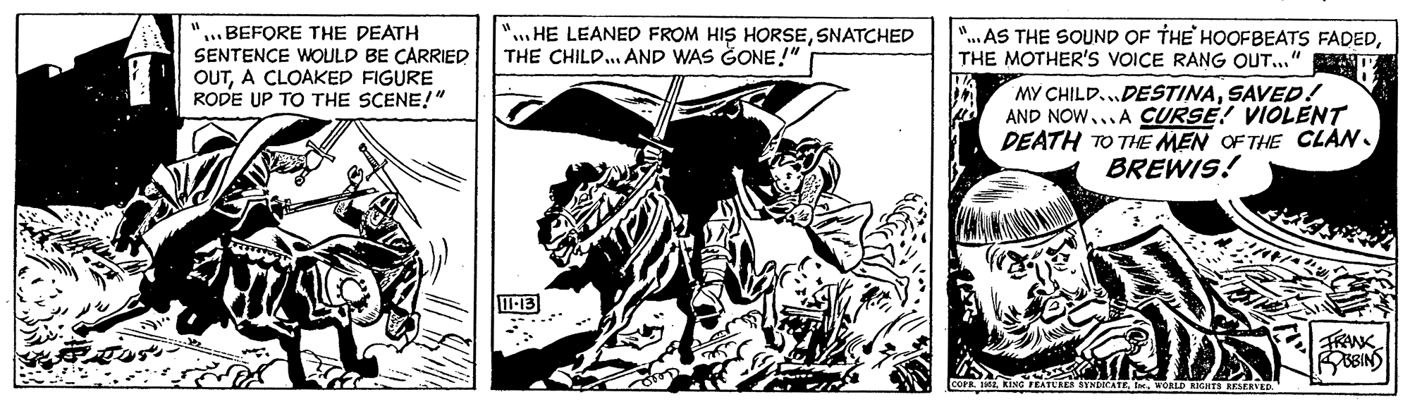 Illustration OCR: ..BEFORE THE DEATH SENTENCE WOULD BE CARRIED OUTA CLOAKED FIGURE RODE UP TO THE SCENE!" "...HE LEANED FROM HIS HORSESNATCHED THE CHILD... AND WAS GONE !" "...AS THE SOUND OF THE HOOFBEATS FADEDTHE MOTHER'S VOICE RANG OUT..." MY CHILD..DESTINASAVED! AND NOW... A CURSE! VIOLENT DEATH TO THE MEN OF THE CLAN. BREWIS! -13 TBINS ATURER SYNDICATE WORLD RIGIHTS RESERVED ..BEFORE THE DEATH SENTENCE WOULD BE CARRIED OUTA CLOAKED FIGURE RODE UP TO THE SCENE!" "...HE LEANED FROM HIS HORSESNATCHED THE CHILD... AND WAS GONE !" "...AS THE SOUND OF THE HOOFBEATS FADEDTHE MOTHER'S VOICE RANG OUT..." MY CHILD..DESTINASAVED! AND NOW... A CURSE! VIOLENT DEATH TO THE MEN OF THE CLAN. BREWIS! -13 TBINS ATURER SYNDICATE WORLD RIGIHTS RESERVED