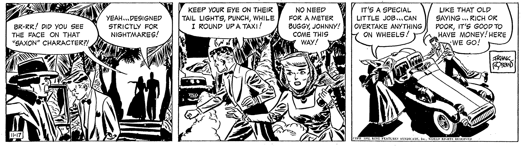 Comic book OCR: NO NEED FOR A METER IT'S A SPECIAL LITTLE JOB...CAN OVERTAKE ANYTHING ON WHEELS! KEEP YOUR EYE ON THEIR LIKE THAT OLD SAYING .. RICH OR TAIL LIGHTSWHILE I ROUND UPA TAXI! YEAH...DESIGNED BR-RR! DID YOU SEE BUGGYJOHNNY! COME THIS WAY! POORIT'S GOOD TO HAVE MONEY! HERE WE GO! STRICTLY FOR NIGHTMARES! THE FACE ON THAT "SAXON" CHARACTER?! TRANK. l-17 coF AING PEATURES SIXDWATERURLI EHNTS RESERVED NO NEED FOR A METER IT'S A SPECIAL LITTLE JOB...CAN OVERTAKE ANYTHING ON WHEELS! KEEP YOUR EYE ON THEIR LIKE THAT OLD SAYING .. RICH OR TAIL LIGHTSWHILE I ROUND UPA TAXI! YEAH...DESIGNED BR-RR! DID YOU SEE BUGGYJOHNNY! COME THIS WAY! POORIT'S GOOD TO HAVE MONEY! HERE WE GO! STRICTLY FOR NIGHTMARES! THE FACE ON THAT "SAXON" CHARACTER?! TRANK. l-17 coF AING PEATURES SIXDWATERURLI EHNTS RESERVED