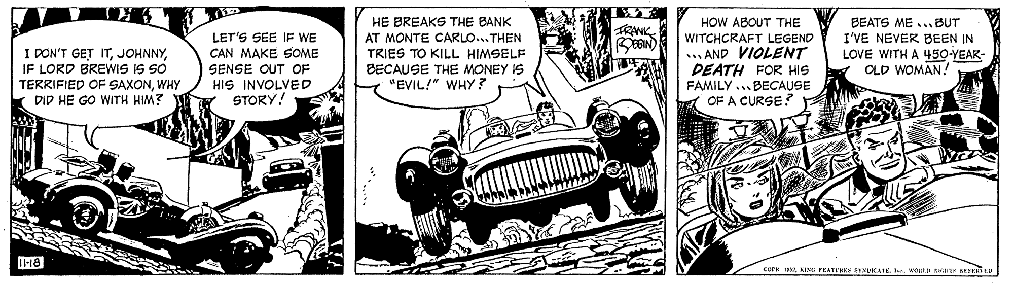 Kit car OCR: HE BREAKS THE BANK HOW ABOUT THE WITCHCRAFT LEGEND ... AND VIOLENT DEATH FOR HIS FAMILY ...BECAUSE OF A CURSE ? BEATS ME ...BUT I'VE NEVER BEEN IN LOVE WITH A 450-YEAR- OLD WOMAN ! LET'S SEE IF WE CAN MAKE SOME TRANK BEBIN) I DON'T GET ITIF LORD BREWIS IS SO AT MONTE CARLO..THEN TRIES TO KILL HIMSELF BECAUSE THE MONEY IS "EVIL!" WHY? TERRIFIED OF SAXONWHY DID HE GO WITH HIM? SENSE OUT OF HIS INVOLVED STORY! T-18 cork 1KING PEATL'RES SYNUICATE. . WORED EIT KEERSED HE BREAKS THE BANK HOW ABOUT THE WITCHCRAFT LEGEND ... AND VIOLENT DEATH FOR HIS FAMILY ...BECAUSE OF A CURSE ? BEATS ME ...BUT I'VE NEVER BEEN IN LOVE WITH A 450-YEAR- OLD WOMAN ! LET'S SEE IF WE CAN MAKE SOME TRANK BEBIN) I DON'T GET ITIF LORD BREWIS IS SO AT MONTE CARLO..THEN TRIES TO KILL HIMSELF BECAUSE THE MONEY IS "EVIL!" WHY? TERRIFIED OF SAXONWHY DID HE GO WITH HIM? SENSE OUT OF HIS INVOLVED STORY! T-18 cork 1KING PEATL'RES SYNUICATE. . WORED EIT KEERSED