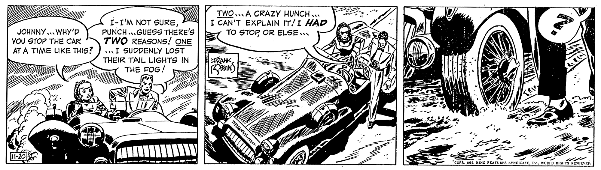 Drawing OCR: I-I'M NOT SUREPUNCH ...GUESS THERE'S TWO REASONS! ONE I SUDDENLY LOST TWOA CRAZY HUNCH .. I CAN'T EXPLAIN IT!I HAD TO STOPOR ELSE.. JOHNNY... WHY'D YOU STOP THE CAR AT A TIME LIKE THIS? THEIR TAIL LIGHTS IN THE FOG! TRANK1-20 "COPR. 12WORLD RIGHTS RESEKVED I-I'M NOT SUREPUNCH ...GUESS THERE'S TWO REASONS! ONE I SUDDENLY LOST TWOA CRAZY HUNCH .. I CAN'T EXPLAIN IT!I HAD TO STOPOR ELSE.. JOHNNY... WHY'D YOU STOP THE CAR AT A TIME LIKE THIS? THEIR TAIL LIGHTS IN THE FOG! TRANK1-20 "COPR. 12KING FEATURES SYNDICATEWORLD RIGHTS RESEKVED