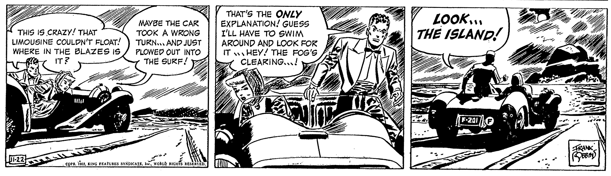 Drawing OCR: MAYBE THE CAR TOOK A WRONG TURN... AND JUST PLOWED OUT INTO THE SURF! THAT'S THE ONLY EXPLANATION! GUESS I'LL HAVE TO SWIM AROUND AND LOOK FOR IT HEY! THE FOG'S CLEARING...! LOOK... THE ISLAND! THIS IS CRAZY! THAT LIMOUSINE COULDN'T FLOAT! WHERE IN THE BLAZES IS IT? Il TRANK 1-22 COFR. 1s2WORLD RIGHTS RESE MAYBE THE CAR TOOK A WRONG TURN... AND JUST PLOWED OUT INTO THE SURF! THAT'S THE ONLY EXPLANATION! GUESS I'LL HAVE TO SWIM AROUND AND LOOK FOR IT HEY! THE FOG'S CLEARING...! LOOK... THE ISLAND! THIS IS CRAZY! THAT LIMOUSINE COULDN'T FLOAT! WHERE IN THE BLAZES IS IT? Il TRANK 1-22 COFR. 1s2KING FEATURES SYNDICATEWORLD RIGHTS RESE