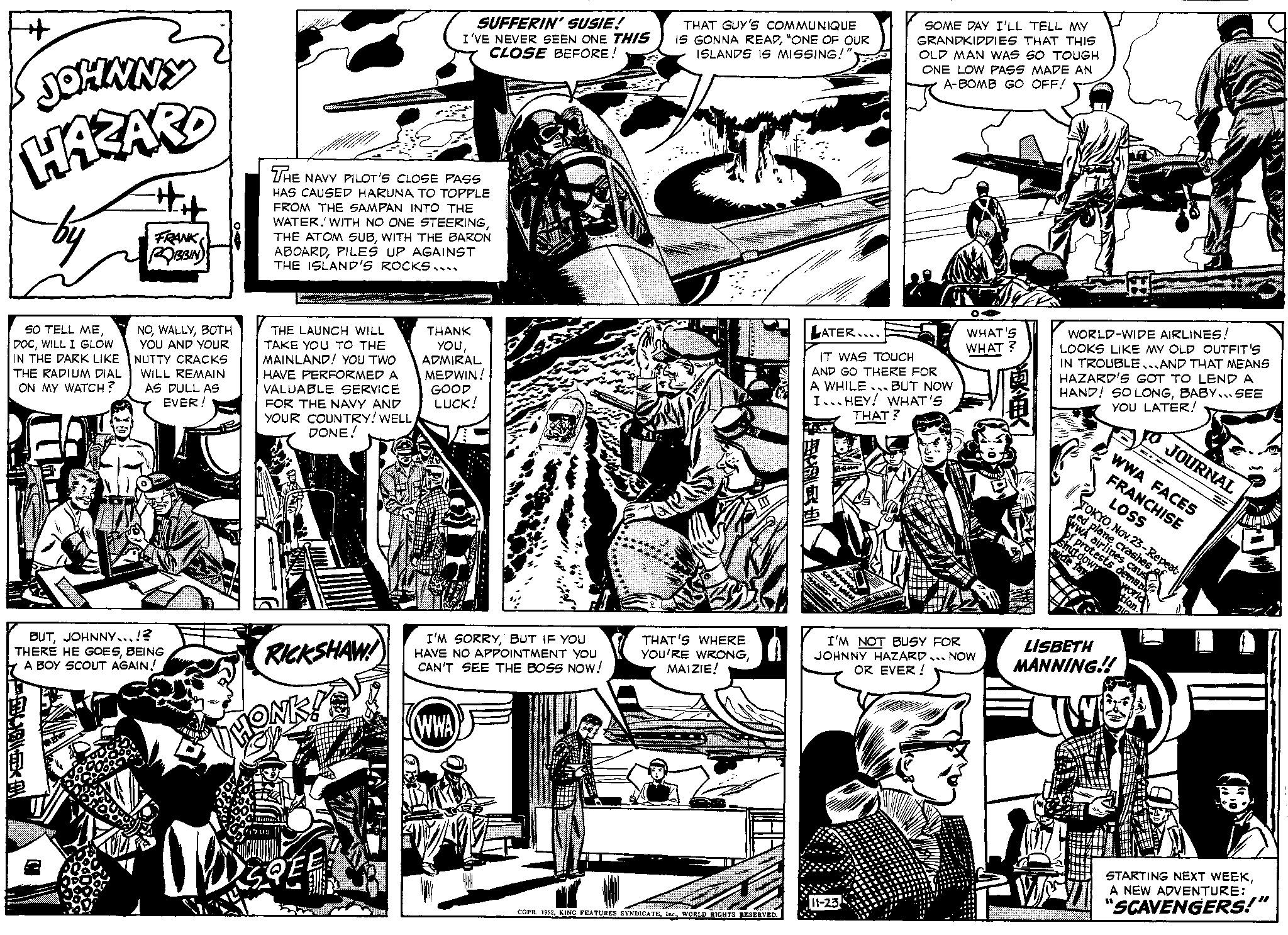 Art OCR: JOHNNY HAZARD SO TELL MEWILL I GLOW IN THE DARK LIKE THE RADIUM DIAL ON MY WATCH? FRANK ROBBIN NOBOTH YOU AND YOUR NUTTY CRACKS WILL REMAIN AS DULL AS EVER! DBEK BUTJOHNNY...!? THERE HE GOESBEING A BOY SCOUT AGAIN! SUFFERIN' SUSIE! I'VE NEVER SEEN ONE THIS CLOSE BEFORE! THE NAVY PILOT'S CLOSE PASS HAS CAUSED HARUNA TO TOPPLE FROM THE SAMPAN INTO THE WATER. WITH NO ONE STEERINGWITH THE BARON ABOARDPILES UP AGAINST THE ISLAND'S ROCKS.... THE LAUNCH WILL TAKE YOU TO THE MAINLAND! YOU TWO HAVE PERFORMED A VALUABLE SERVICE FOR THE NAVY AND YOUR COUNTRY! WELL DONE! EICH RICKSHAW! THANK YOUADMIRAL MEDWIN! GOOD LUCK! I'M SORRYBUT IF YOU HAVE NO APPOINTMENT YOU CAN'T SEE THE BOSS NOW! (WWA) THAT GUY'S COMMUNIQUE IS GONNA READ"ONE OF OUR ISLANDS IS MISSING!" ar THAT'S WHERE YOU'RE WRONGMAIZIE! COPR. 1952WORLD RIGHTS RESERVED. LATER... IT WAS TOUCH AND GO THERE FOR A WHILE BUT NOW I...HEY! WHAT'S SVA SOME DAY I'LL TELL MY GRANDKIDDIES THAT THIS OLD MAN WAS SO TOUGH ONE LOW PASS MADE AN A-BOMB GO OFF! THAT? OA WHAT'S WHAT? I'M NOT BUSY FOR JOHNNY HAZARD. NOW OR EVER! WORLD-WIDE AIRLINES! LOOKS LIKE MY OLD OUTFIT'S IN TROUBLE...AND THAT MEANS HAZARD'S GOT TO LEND A HAND! SO LONGBABY... SEE YOU LATER! LISBETH MANNING!! JOURNAL WWA FACES FRANCHISE TOKYONov. 23-Repeat- LOSS Sed plane crashes of WWA airlines caus of protests deman shutdown vide far world tion WA E STARTING NEXT WEEKA NEW ADVENTURE: "SCAVENGERS!" JOHNNY HAZARD SO TELL MEWILL I GLOW IN THE DARK LIKE THE RADIUM DIAL ON MY WATCH ? FRANK ROBBIN NOBOTH YOU AND YOUR NUTTY CRACKS WILL REMAIN AS DULL AS EVER ! DBEK BUTJOHNNY ... ! ? THERE HE GOESBEING A BOY SCOUT AGAIN ! SUFFERIN ' SUSIE ! I'VE NEVER SEEN ONE THIS CLOSE BEFORE ! THE NAVY PILOT'S CLOSE PASS HAS CAUSED HARUNA TO TOPPLE FROM THE SAMPAN INTO THE WATER . WITH NO ONE STEERINGTHE ATOM SUBWITH THE BARON ABOARDPILES UP AGAINST THE ISLAND'S ROCKS .... THE LAUNCH WILL TAKE YOU TO THE MAINLAND ! YOU TWO HAVE PERFORMED A VALUABLE SERVICE FOR THE NAVY AND YOUR COUNTRY ! WELL DONE ! EICH RICKSHAW ! THANK YOUADMIRAL MEDWIN ! GOOD LUCK ! I'M SORRYBUT IF YOU HAVE NO APPOINTMENT YOU CAN'T SEE THE BOSS NOW ! ( WWA ) THAT GUY'S COMMUNIQUE IS GONNA READ" ONE OF OUR ISLANDS IS MISSING ! " ar THAT'S WHERE YOU'RE WRONGMAIZIE ! COPR . 1952KING FEATURES SYNDICATEWORLD RIGHTS RESERVED . LATER ... IT WAS TOUCH AND GO THERE FOR A WHILE BUT NOW I ... HEY ! WHAT'S SVA SOME DAY I'LL TELL MY GRANDKIDDIES THAT THIS OLD MAN WAS SO TOUGH ONE LOW PASS MADE AN A - BOMB GO OFF ! THAT ? OA WHAT'S WHAT ? I'M NOT BUSY FOR JOHNNY HAZARD . NOW OR EVER ! WORLD - WIDE AIRLINES ! LOOKS LIKE MY OLD OUTFIT'S IN TROUBLE ... AND THAT MEANS HAZARD'S GOT TO LEND A HAND ! SO LONGBABY ... SEE YOU LATER ! LISBETH MANNING !! JOURNAL WWA FACES FRANCHISE TOKYONov. 23 - Repeat LOSS Sed plane crashes of WWA airlines caus of protests deman shutdown vide far world tion WA E STARTING NEXT WEEKA NEW ADVENTURE : " SCAVENGERS ! "