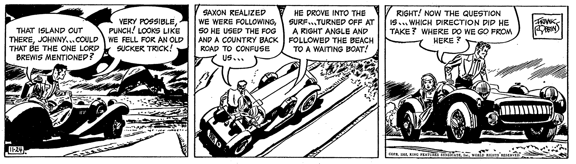 Automotive exterior OCR: RIGHT! NOW THE QUESTION VERY POSSIBLEPUNCH! LOOKS LIKE WE FELL FOR AN OLD SUCKER TRICK! SAXON REALIZED WE WERE FOLLOWINGSO HE USED THE FOG AND A COUNTRY BACK ROAD TO CONFUSE US... HE DROVE INTO THE SURF...TURNED OFF AT A RIGHT ANGLE AND FOLLOWED THE BEACH TO A WAITING BOAT! THAT ISLAND OUT THEREJOHNNY...COULD THAT BE THE ONE LORD BREWIS MENTIONED? IS. WHICH DIRECTION DID HE TAKE ? WHERE DO WE GO FROM HERE ? I-24. COPR. 1982WORLD RIGHTS RIGHT! NOW THE QUESTION VERY POSSIBLEPUNCH! LOOKS LIKE WE FELL FOR AN OLD SUCKER TRICK! SAXON REALIZED WE WERE FOLLOWINGSO HE USED THE FOG AND A COUNTRY BACK ROAD TO CONFUSE US... HE DROVE INTO THE SURF...TURNED OFF AT A RIGHT ANGLE AND FOLLOWED THE BEACH TO A WAITING BOAT! THAT ISLAND OUT THEREJOHNNY...COULD THAT BE THE ONE LORD BREWIS MENTIONED? IS. WHICH DIRECTION DID HE TAKE ? WHERE DO WE GO FROM HERE ? I-24. COPR. 1982KING FEATURES SYNICATEWORLD RIGHTS