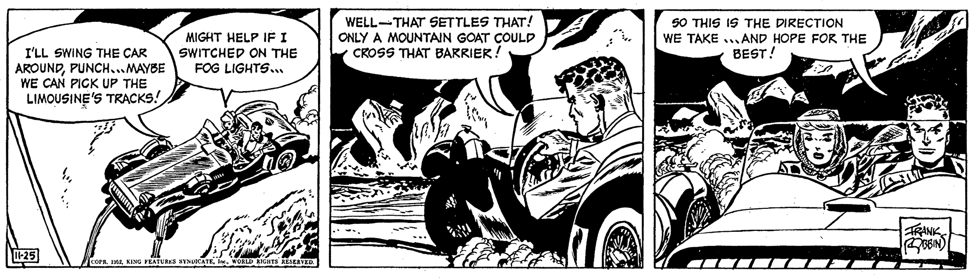 Fiction OCR: WELL-THAT SETTLES THAT! ONLY A MOUNTAIN GOAT COULD CROSS THAT BARRIER! 50 THIS IS THE DIRECTION MIGHT HELP IF I WE TAKE ...AND HOPE FOR THE I'LL SWING THE CAR AROUNDPUNCH...MAYBE WE CAN PICK UP THE LIMOUSINE'S TRACKS! SWITCHED ON THE BEST! FOG LIGHTS. TRANK -25 COPR. LEIn. NOKLD KIGHTS KESERVED WELL-THAT SETTLES THAT! ONLY A MOUNTAIN GOAT COULD CROSS THAT BARRIER! 50 THIS IS THE DIRECTION MIGHT HELP IF I WE TAKE ...AND HOPE FOR THE I'LL SWING THE CAR AROUNDPUNCH...MAYBE WE CAN PICK UP THE LIMOUSINE'S TRACKS! SWITCHED ON THE BEST! FOG LIGHTS. TRANK -25 COPR. LEKING FEATURES SINLOCATEIn. NOKLD KIGHTS KESERVED