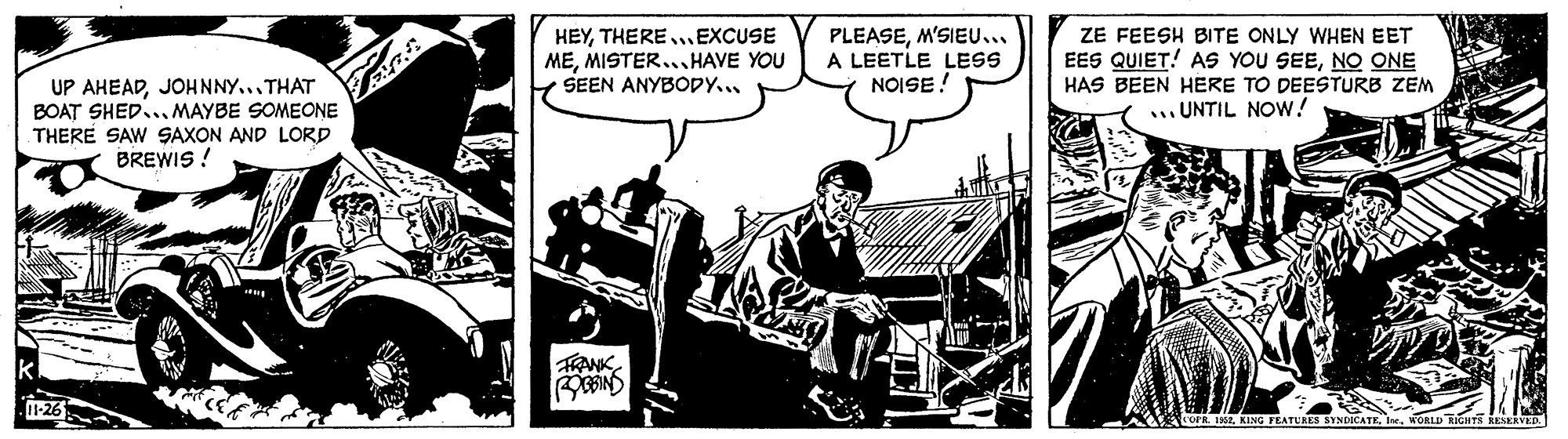 Conversation OCR: HEYTHERE .EXCUSE MEMISTER...HAVE YOU Y SEEN ANYBODY... PLEASEM'SIEU... A LEETLE LESS NOISE! ZE FEESH BITE ONLY WHEN EET EES QUIET! AS YOU SEENO ONE UP AHEADJOHNNY...THAT BOAT SHED... MAYBE SOMEONE THERE SAW SAXON AND LORD BREWIS ! HAS BEEN HERE TO DEESTURB ZEM ... UNTIL NOW! FANK HEYTHERE .EXCUSE MEMISTER...HAVE YOU Y SEEN ANYBODY... PLEASEM'SIEU... A LEETLE LESS NOISE! ZE FEESH BITE ONLY WHEN EET EES QUIET! AS YOU SEENO ONE UP AHEADJOHNNY...THAT BOAT SHED... MAYBE SOMEONE THERE SAW SAXON AND LORD BREWIS ! HAS BEEN HERE TO DEESTURB ZEM ... UNTIL NOW! FANK