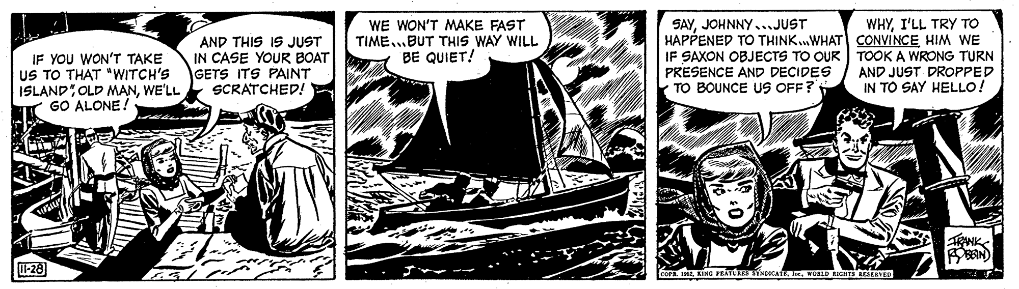 Fictional character OCR: WE WON'T MAKE FAST TIME.BUT THIS WAY WILL BE QUIET! WHYI'LL TRY TO IF YOU WON'T TAKE US TO THAT "WITCH'S ISLAND OLD MANWE'LL GO ALONE! AND THIS IS JUST IN CASE YOUR BOAT GETS ITS PAINT SCRATCHED! SAYJOHNNY..JUST HAPPENED TO THINK.WHAT CONVINCE HIM WE SAXON OBJECTS TO OUR TOOK A WRONG TURN PRESENCE AND DECIDES TO BOUNCE US OFF? AND JUST DROPPED IN TO SAY HELLO! -28 KING FEATUAES SYNDICATE. IeWOID RICHTS LESERVED WE WON'T MAKE FAST TIME.BUT THIS WAY WILL BE QUIET! WHYI'LL TRY TO IF YOU WON'T TAKE US TO THAT "WITCH'S ISLAND OLD MANWE'LL GO ALONE! AND THIS IS JUST IN CASE YOUR BOAT GETS ITS PAINT SCRATCHED! SAYJOHNNY..JUST HAPPENED TO THINK.WHAT CONVINCE HIM WE SAXON OBJECTS TO OUR TOOK A WRONG TURN PRESENCE AND DECIDES TO BOUNCE US OFF? AND JUST DROPPED IN TO SAY HELLO! -28 KING FEATUAES SYNDICATE. IeWOID RICHTS LESERVED