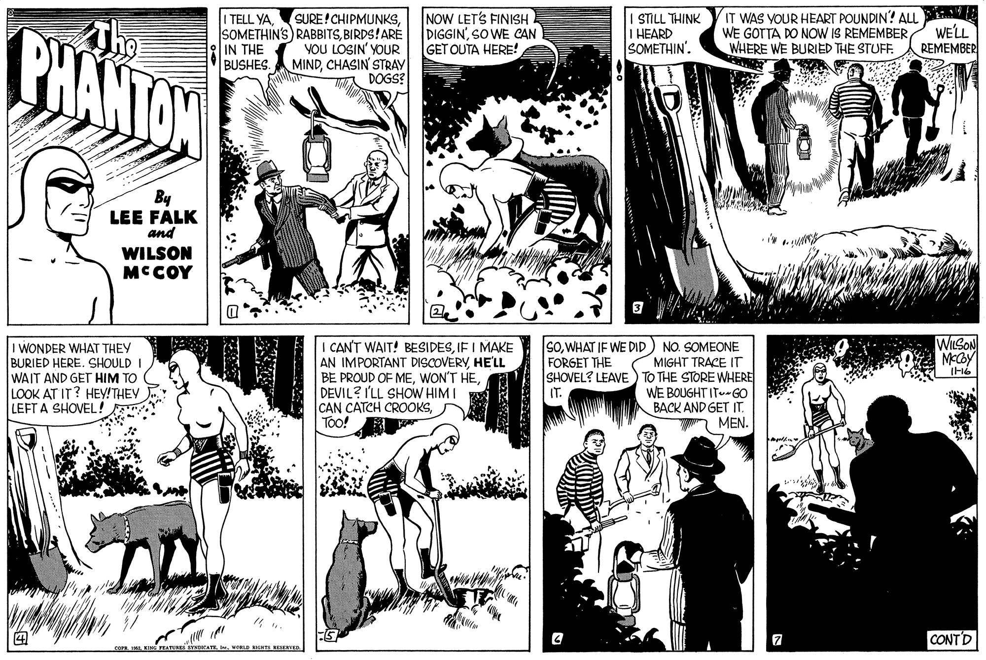 Style OCR: The SURE! CHIPMUNKSBIRDS!ARE YOU LOSIN' YOUR MINDCHASIN' STRAY DOGS? IT WAS YOUR HEART POUNDIN? ALu WE GOTTA DO NOW IS REMEMBER WHERE WE BURIED THE STUFF. I TELL YANOW LET'S FINISH DIGGIN'SO WE CAN GET OUTA HERE! ANIHL 7US I I HEARD SOMETHIN'. BHANTOW WE'LL REMEMBER IN THE BUSHES. By LEE FALK and WILSON MCCOY WILSON SOWHAT IF WE DID FORGET THE I WONDER WHAT THEY BURIED HERE. SHOULD I WAIT AND GET HIM TO LOOK AT IT? HEY!THEY LEFT A SHOVEL! CANT WAIT! BESIDESIF I MAKE AN IMPORTANT DISCOVERYHE'LL BE PROUD OF MEDEVIL? I'LL SHOW HIM I CAN CATCH CROOKSToo! NO. SOMEONE MIGHT TRACE IT SHOVEL? LEAVE) TO THE STORE WHERE WE BOUGHT IT-GO BACK AND GET IT. MEN. IT. CONTD RESERVED The SURE! CHIPMUNKSSOMETHIN'S) RABBITSBIRDS!ARE YOU LOSIN' YOUR MINDCHASIN' STRAY DOGS? IT WAS YOUR HEART POUNDIN? ALu WE GOTTA DO NOW IS REMEMBER WHERE WE BURIED THE STUFF. I TELL YANOW LET'S FINISH DIGGIN'SO WE CAN GET OUTA HERE! ANIHL 7US I I HEARD SOMETHIN'. BHANTOW WE'LL REMEMBER IN THE BUSHES. By LEE FALK and WILSON MCCOY WILSON SOWHAT IF WE DID FORGET THE I WONDER WHAT THEY BURIED HERE. SHOULD I WAIT AND GET HIM TO LOOK AT IT? HEY!THEY LEFT A SHOVEL! CANT WAIT! BESIDESIF I MAKE AN IMPORTANT DISCOVERYHE'LL BE PROUD OF MEWON'T HEDEVIL? I'LL SHOW HIM I CAN CATCH CROOKSToo! NO. SOMEONE MIGHT TRACE IT SHOVEL? LEAVE) TO THE STORE WHERE WE BOUGHT IT-GO BACK AND GET IT. MEN. IT. CONTD RESERVED