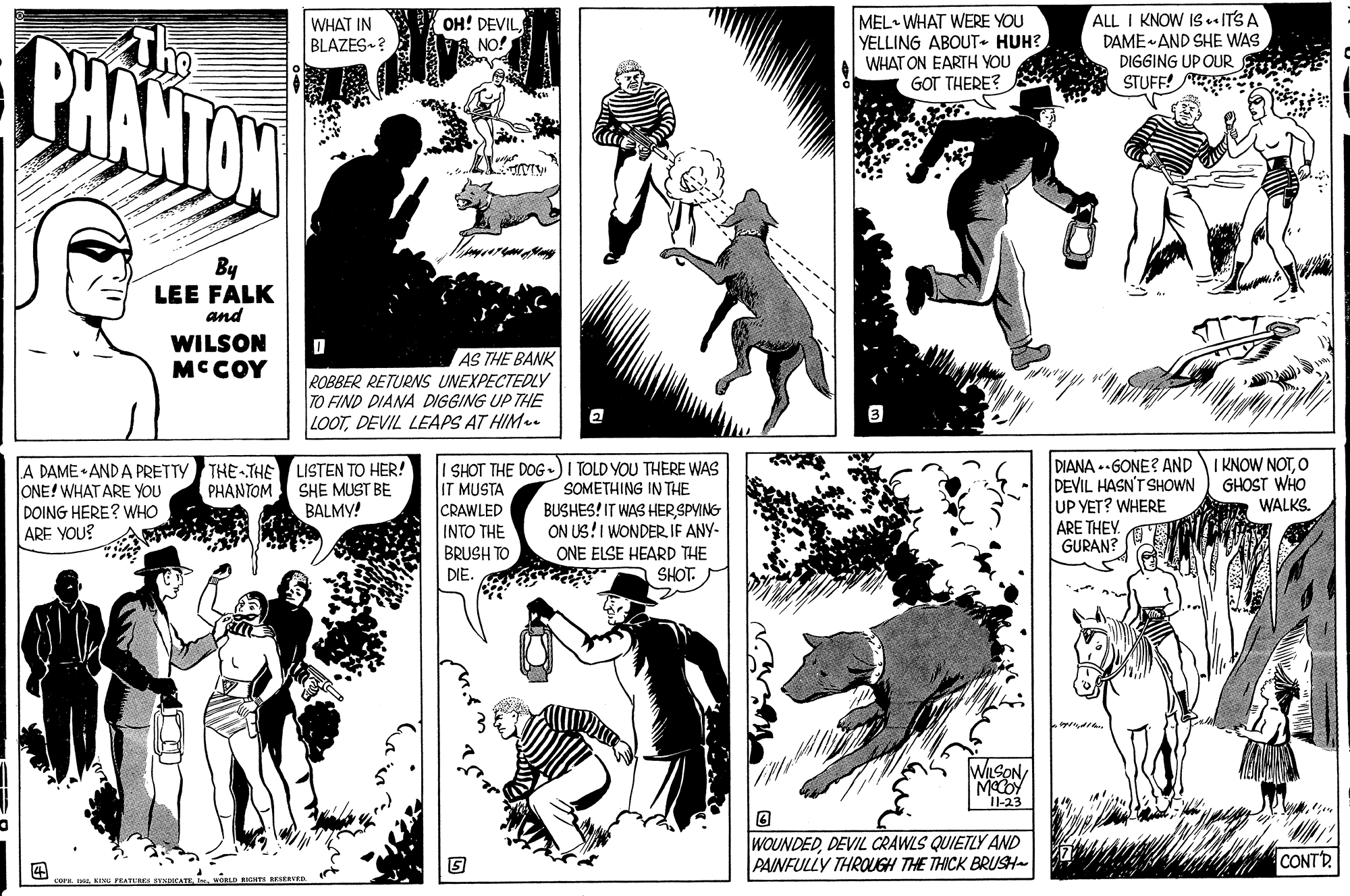 Interaction OCR: MEL WHAT WERE YOU YELLING ABOUT• HUH? WHAT ON EARTH YOU GOT THERE? ALL I KNOW 1s . ITSA DAME AND SHE WAS DIGGING UP OUR STUFF! WHAT IN BLAZES-? OH! DEVILNO! By LEE FALK and WILSON MCCOY AS THE BANK ROBBER RETURNS UNEXPECTEDLY TO FIND DIANA DIGGING UP THE LOOTDEVIL LEAPS AT HIM. A DAME • AND A PRETTY ONE! WHAT ARE YOU DOING HERE? WHO ARE YOU? THE THE LISTEN TO HER! PHANTOM SHE MUST BE BALMY! I SHOT THE DOG-) I TOLD YOU THERE WAS IT MUSTA CRAWLED INTO THE BRUSH TO DIANA .-GONE? ANDI KNOW NOTO DEVIL HASN'T SHOWN UP YET? WHERE ARE THEY. GURAN? GHOST WHO WALKS. SOMETHING IN THE BUSHES! IT WAS HER SPYING ON US!I WONDER IF ANY- ONE ELSE HEARD THE DIE. SHOT. WuSON Macby 1-23 WOUNDEDDEVIL CRAWLS QUIETZLY AND PAINFULLY THROUGH THE THICK BRUSH CONTD MEL WHAT WERE YOU YELLING ABOUT• HUH? WHAT ON EARTH YOU GOT THERE? ALL I KNOW 1s . ITSA DAME AND SHE WAS DIGGING UP OUR STUFF! WHAT IN BLAZES-? OH! DEVILNO! By LEE FALK and WILSON MCCOY AS THE BANK ROBBER RETURNS UNEXPECTEDLY TO FIND DIANA DIGGING UP THE LOOTDEVIL LEAPS AT HIM. A DAME • AND A PRETTY ONE! WHAT ARE YOU DOING HERE? WHO ARE YOU? THE THE LISTEN TO HER! PHANTOM SHE MUST BE BALMY! I SHOT THE DOG-) I TOLD YOU THERE WAS IT MUSTA CRAWLED INTO THE BRUSH TO DIANA .-GONE? ANDI KNOW NOTO DEVIL HASN'T SHOWN UP YET? WHERE ARE THEY. GURAN? GHOST WHO WALKS. SOMETHING IN THE BUSHES! IT WAS HER SPYING ON US!I WONDER IF ANY- ONE ELSE HEARD THE DIE. SHOT. WuSON Macby 1-23 WOUNDEDDEVIL CRAWLS QUIETZLY AND PAINFULLY THROUGH THE THICK BRUSH CONTD