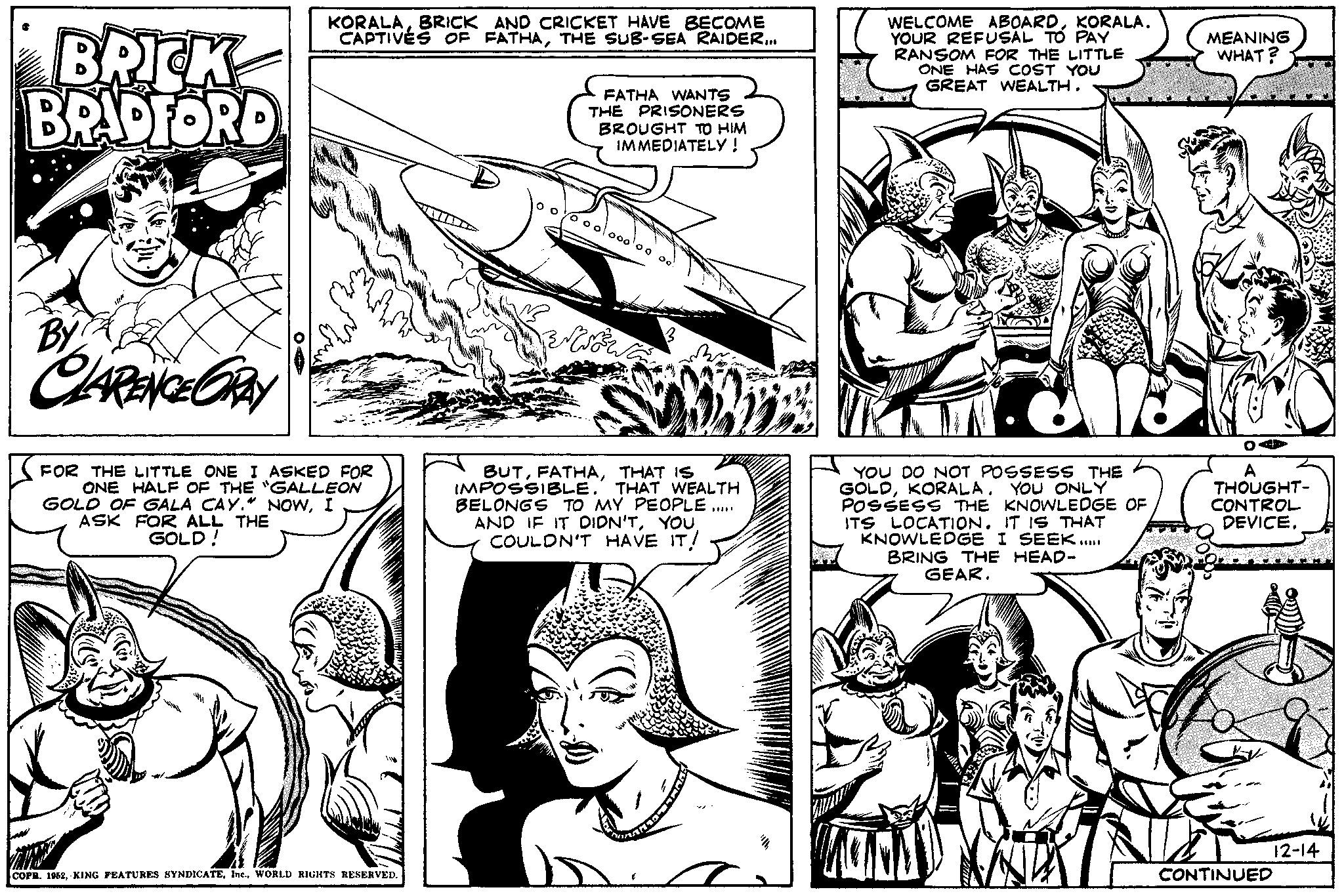 Style OCR: BRICK BRADFORD ? By CLARENCE GRAY OA+ KORALABRICK AND CRICKET HAVE BECOME CAPTIVES OF FATHATHE SUB-SEA RAIDER... FOR THE LITTLE ONE I ASKED FOR ONE HALF OF THE "GALLEON GOLD OF GALA CAY." NOWI ASK FOR ALL THE GOLD! COPR. 1952WORLD RIGHTS RESERVED. FATHA WANTS THE PRISONERS BROUGHT TO HIM IMMEDIATELY! o oolo00¹00 BerWrote Oo BUTTHAT IS IMPOSSIBLE. THAT WEALTH BELONGS TO MY PEOPLE AND IF IT DIDN'TYOU COULDN'T HAVE IT! WELCOME ABOARDKORALA. YOUR REFUSAL TO PAY RANSOM FOR THE LITTLE ONE HAS COST YOU GREAT WEALTH. YOU DO NOT POSSESS THE GOLDKORALA. YOU ONLY POSSESS THE KNOWLEDGE OF ITS LOCATION. IT IS THAT KNOWLEDGE I SEEK..... BRING THE HEAD- GEAR. IVAN AILEE N MEANING WHAT? A THOUGHT- CONTROL DEVICE. CONTINUED 12-14 BRICK BRADFORD ? By CLARENCE GRAY OA + KORALABRICK AND CRICKET HAVE BECOME CAPTIVES OF FATHATHE SUB - SEA RAIDER ... FOR THE LITTLE ONE I ASKED FOR ONE HALF OF THE " GALLEON GOLD OF GALA CAY . " NOWI ASK FOR ALL THE GOLD ! COPR . 1952KING FEATURES SYNDICATEIne .WORLD RIGHTS RESERVED . FATHA WANTS THE PRISONERS BROUGHT TO HIM IMMEDIATELY ! o oolo00¹00 BerWrote Oo BUTTHAT IS IMPOSSIBLE . THAT WEALTH BELONGS TO MY PEOPLE AND IF IT DIDN'TYOU COULDN'T HAVE IT ! WELCOME ABOARDKORALA . YOUR REFUSAL TO PAY RANSOM FOR THE LITTLE ONE HAS COST YOU GREAT WEALTH . YOU DO NOT POSSESS THE GOLDKORALA . YOU ONLY POSSESS THE KNOWLEDGE OF ITS LOCATION . IT IS THAT KNOWLEDGE I SEEK ..... BRING THE HEAD GEAR . IVAN AILEE N MEANING WHAT ? A THOUGHT CONTROL DEVICE . CONTINUED 12-14