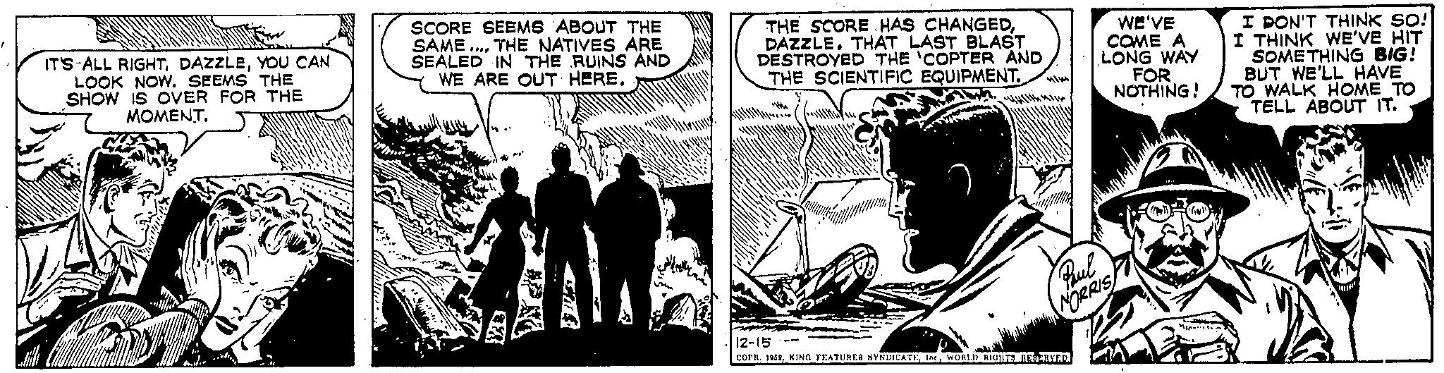 Comics Faces (1) OCR: SCORE SEEMS ABOUT THE SAME.... THE NATIVES ARE SEALED IN THE RUINS AND WWOP WE ARE OUT HERE. IT'S ALL RIGHTYOU CAN LOOK NOW. SEEMS THE SHOW IS OVER FOR THE MOMENT. Ishe THE SCORE HAS CHANGEDDAZZLE. THAT LAST BLAST DESTROYED THE 'COPTER AND THE SCIENTIFIC EQUIPMENT. WE'VE COME A LONG WAY FOR NOTHING! Paul NORRIS 12-15 COPR. 1952WORLD RIGHTS RESERVED M I DON'T THINK SO! I THINK WE'VE HIT SOMETHING BIG! BUT WE'LL HAVE TO WALK HOME TO TELL ABOUT IT. SCORE SEEMS ABOUT THE SAME .... THE NATIVES ARE SEALED IN THE RUINS AND WWOP WE ARE OUT HERE . IT'S ALL RIGHTYOU CAN LOOK NOW . SEEMS THE SHOW IS OVER FOR THE MOMENT . Ishe THE SCORE HAS CHANGEDDAZZLE . THAT LAST BLAST DESTROYED THE ' COPTER AND THE SCIENTIFIC EQUIPMENT . WE'VE COME A LONG WAY FOR NOTHING ! Paul NORRIS 12-15 COPR . 1952KING FEATURES SYNDICATEWORLD RIGHTS RESERVED M I DON'T THINK SO ! I THINK WE'VE HIT SOMETHING BIG ! BUT WE'LL HAVE TO WALK HOME TO TELL ABOUT IT .