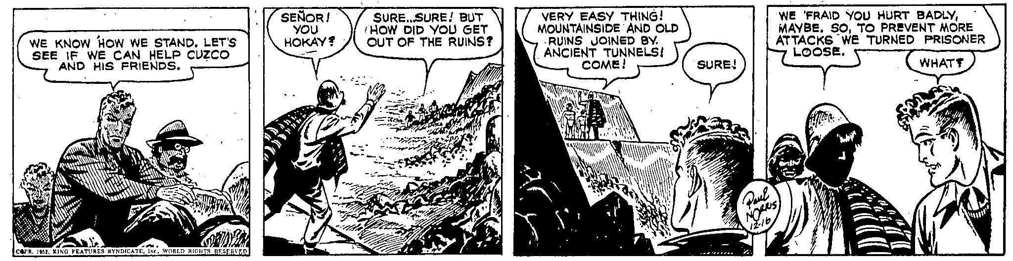 Comics OCR: WE KNOW HOW WE STAND. LET'S SEE IF WE CAN HELP CUZCO AND HIS FRIENDS. ... COPR. 1952WORLD RIGHTS RESERVED SEÑOR! YOU HOKAY? T aad SURE...SURE! BUT HOW DID YOU GET OUT OF THE RUINS? VERY EASY THING! MOUNTAINSIDE AND OLD RUINS JOINED BY. ANCIENT TUNNELS! COME! SURE! Paul NORRIS 12-16 WE 'FRAID YOU HURT BADLYTO PREVENT MORE ATTACKS WE TURNED PRISONER LOOSE. Y Allia WHAT? WE KNOW HOW WE STAND . LET'S SEE IF WE CAN HELP CUZCO AND HIS FRIENDS . ... COPR . 1952KING FEATURES BYNDICATEWORLD RIGHTS RESERVED SEÑOR ! YOU HOKAY ? T aad SURE ... SURE ! BUT HOW DID YOU GET OUT OF THE RUINS ? VERY EASY THING ! MOUNTAINSIDE AND OLD RUINS JOINED BY . ANCIENT TUNNELS ! COME ! SURE ! Paul NORRIS 12-16 WE ' FRAID YOU HURT BADLYMAYBE . SOTO PREVENT MORE ATTACKS WE TURNED PRISONER LOOSE . Y Allia WHAT ?