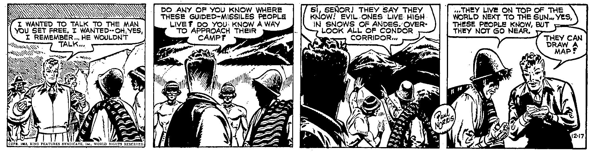 Monochrome OCR: I WANTED TO TALK TO THE MAN YOU SET FREE. I WANTED--OHI REMEMBER... HE WOULDN'T TALK... COPR. 1962WORLD RIGHTS RESERVED. DO ANY OF YOU KNOW WHERE THESE GUIDED-MISSILES PEOPLE LIVE? DO YOU KNOW A WAY TO APPROACH THEIR CAMP? siSEÑOR! THEY SAY THEY KNOW! EVIL ONES LIVE HIGH. IN SNOWS OF ANDES. OVER. LOOK ALL OF CONDOR CORRIDOR... -HION. Paul NORRIS ...THEY LIVE ON TOP OF THE WORLD NEXT TO THE SUN... YESBUT THEY NOT GO NEAR. THEY CAN DRAW A MAP? 12-17 I WANTED TO TALK TO THE MAN YOU SET FREE . I WANTED -- OHI REMEMBER ... HE WOULDN'T TALK ... COPR . 1962KING FEATURES SYNDICATEWORLD RIGHTS RESERVED . DO ANY OF YOU KNOW WHERE THESE GUIDED - MISSILES PEOPLE LIVE ? DO YOU KNOW A WAY TO APPROACH THEIR CAMP ? siSEÑOR ! THEY SAY THEY KNOW ! EVIL ONES LIVE HIGH . IN SNOWS OF ANDES . OVER . LOOK ALL OF CONDOR CORRIDOR ... -HION . Paul NORRIS ... THEY LIVE ON TOP OF THE WORLD NEXT TO THE SUN ... YESTHESE PEOPLE KNOWBUT THEY NOT GO NEAR . THEY CAN DRAW A MAP ? 12-17