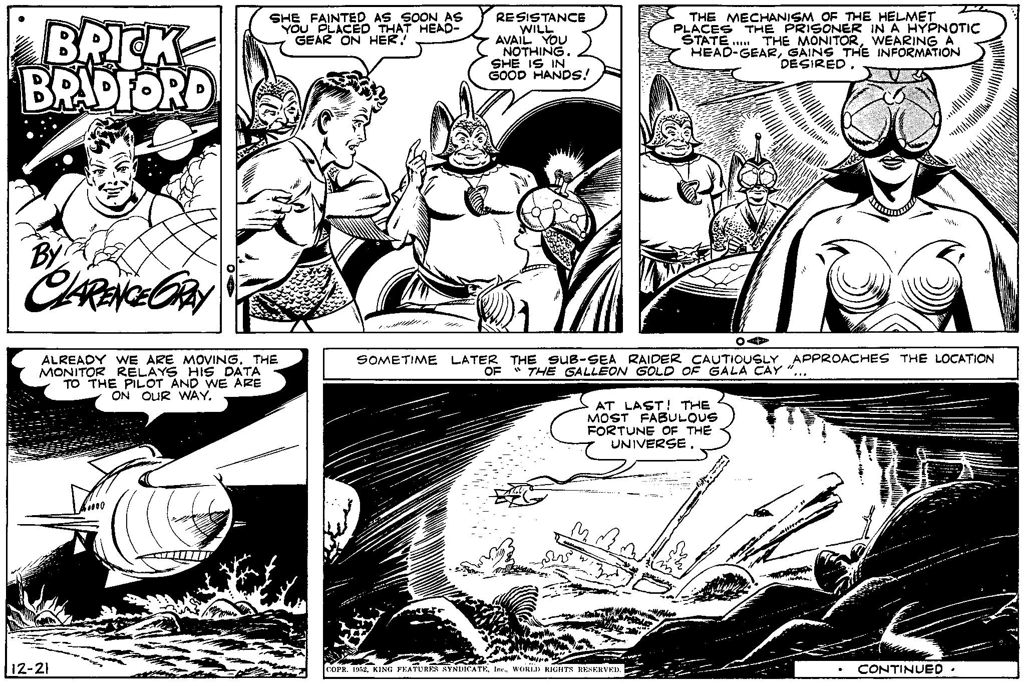 Comic book OCR: BRICK BRADFORD By CLARENCE GRAY ALREADY WE ARE MOVING. THE MONITOR RELAYS HIS DATA TO THE PILOT AND WE ARE ON OUR WAY. 12-21 SHE FAINTED AS SOON AS YOU PLACED THAT HEAD- GEAR ON HER! 17 RESISTANCE WILL AVAIL YOU NOTHING. SHE IS IN GOOD HANDS! THE MECHANISM OF THE HELMET PLACES THE PRISONER IN A HYPNOTIC STATE..... THE MONITORWEARING A HEAD-GEARGAINS THE INFORMATION DESIRED. OA SOMETIME LATER THE SUB-SEA RAIDER CAUTIOUSLY APPROACHES THE LOCATION OF "THE GALLEON GOLD OF GALA CAY AT LAST! THE MOST FABULOUS FORTUNE OF THE UNIVERSE. COPR. 1952WORLD RIGHTS RESERVED. CONTINUED. BRICK BRADFORD By CLARENCE GRAY ALREADY WE ARE MOVING . THE MONITOR RELAYS HIS DATA TO THE PILOT AND WE ARE ON OUR WAY . 12-21 SHE FAINTED AS SOON AS YOU PLACED THAT HEAD GEAR ON HER ! 17 RESISTANCE WILL AVAIL YOU NOTHING . SHE IS IN GOOD HANDS ! THE MECHANISM OF THE HELMET PLACES THE PRISONER IN A HYPNOTIC STATE ..... THE MONITORWEARING A HEAD - GEARGAINS THE INFORMATION DESIRED . OA SOMETIME LATER THE SUB - SEA RAIDER CAUTIOUSLY APPROACHES THE LOCATION OF " THE GALLEON GOLD OF GALA CAY AT LAST ! THE MOST FABULOUS FORTUNE OF THE UNIVERSE . COPR . 1952KING FEATURES SYNDICATEWORLD RIGHTS RESERVED . CONTINUED .