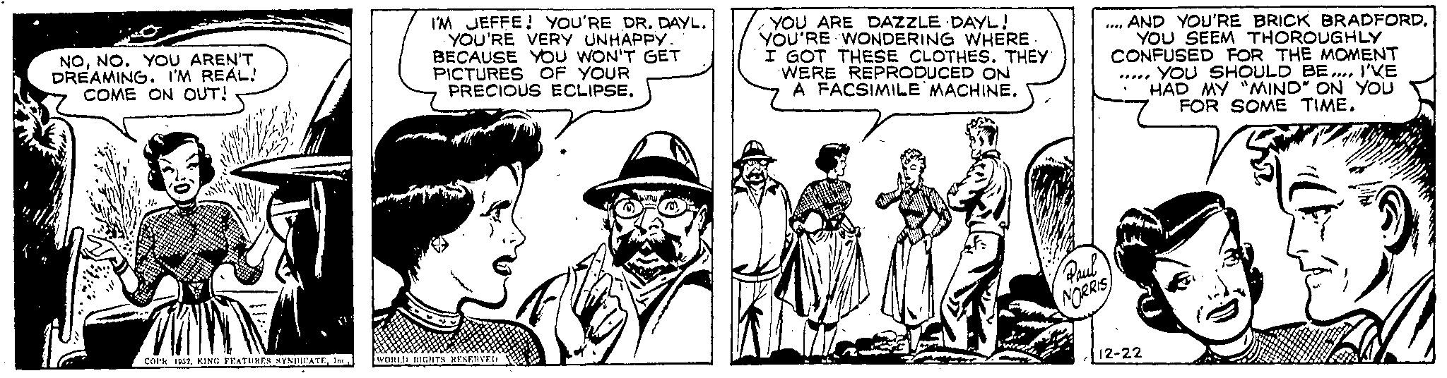 Conversation OCR: NONO. YOU AREN'T DREAMING. I'M REAL! COME ON OUT! Thin COPK 1952Inc I'M JEFFE! YOU'RE DR. DAYL. YOU'RE VERY UNHAPPy. BECAUSE YOU WON'T GET PICTURES OF YOUR PRECIOUS ECLIPSE. WORLD RIGHTS RESERVED Luty YOU ARE DAZZLE DAYL! YOU'RE WONDERING WHERE I GOT THESE CLOTHES. THEY WERE REPRODUCED ON A FACSIMILE MACHINE. Flinna Roul NORRIS AND YOU'RE BRICK BRADFORD. YOU SEEM THOROUGHLY CONFUSED FOR THE MOMENT YOU SHOULD BE.... I'VE HAD MY "MIND" ON YOU FOR SOME TIME. WAN r 12-22 NONO . YOU AREN'T DREAMING . I'M REAL ! COME ON OUT ! Thin COPK 1952KING FEATURES SYNDICATEInc I'M JEFFE ! YOU'RE DR . DAYL . YOU'RE VERY UNHAPPy . BECAUSE YOU WON'T GET PICTURES OF YOUR PRECIOUS ECLIPSE . WORLD RIGHTS RESERVED Luty YOU ARE DAZZLE DAYL ! YOU'RE WONDERING WHERE I GOT THESE CLOTHES . THEY WERE REPRODUCED ON A FACSIMILE MACHINE . Flinna Roul NORRIS AND YOU'RE BRICK BRADFORD . YOU SEEM THOROUGHLY CONFUSED FOR THE MOMENT YOU SHOULD BE .... I'VE HAD MY " MIND " ON YOU FOR SOME TIME . WAN r 12-22