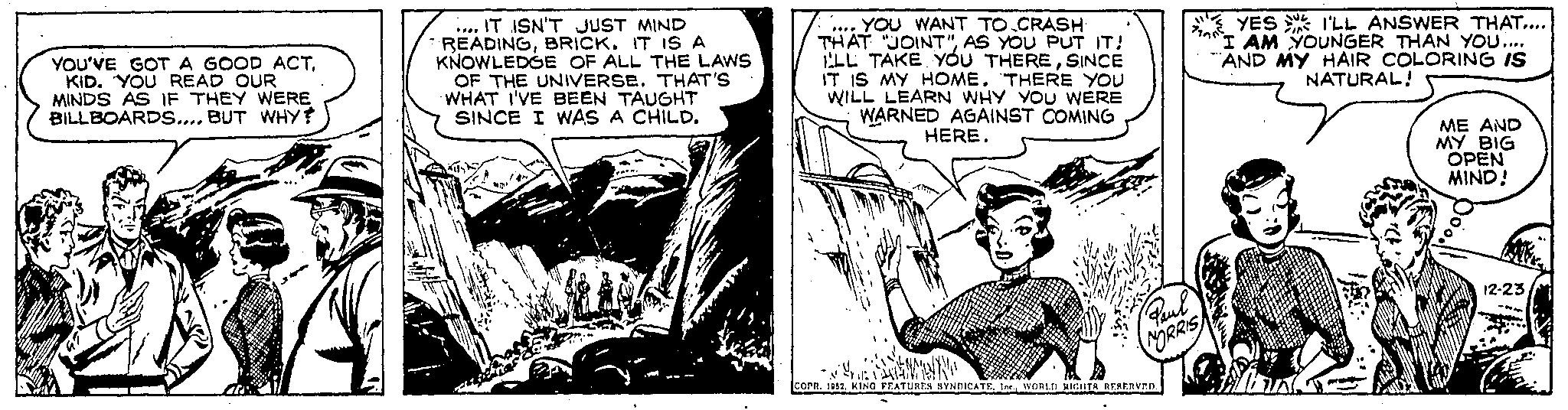 Publication OCR: YOU'VE GOT A GOOD ACTKID. YOU READ OUR MINDS AS IF THEY WERE BILLBOARDS.... BUT WHY? Je .... IT ISN'T JUST MIND READINGBRICK. IT IS A KNOWLEDGE OF ALL THE LAWS OF THE UNIVERSE. THAT'S WHAT I'VE BEEN TAUGHT SINCE I WAS A CHILD. A D .... YOU WANT TO CRASH THAT "JOINT"AS YOU PUT IT! LL TAKE YOU THERESINCE IT IS MY HOME. THERE YOU WILL LEARN WHY YOU WERE WARNED AGAINST COMING HERE. Paul NORRIS 1:11. N COPR. 1952WORLD RIGHTS RESERVED. 79905 YES I'LL ANSWER THAT.... I AM YOUNGER THAN YOU.... "AND MY HAIR COLORING IS NATURAL! FIA ME AND MY BIG OPEN MIND! 12-23 YOU'VE GOT A GOOD ACTKID . YOU READ OUR MINDS AS IF THEY WERE BILLBOARDS .... BUT WHY ? Je .... IT ISN'T JUST MIND READINGBRICK . IT IS A KNOWLEDGE OF ALL THE LAWS OF THE UNIVERSE . THAT'S WHAT I'VE BEEN TAUGHT SINCE I WAS A CHILD . A D .... YOU WANT TO CRASH THAT " JOINT "AS YOU PUT IT ! LL TAKE YOU THERESINCE IT IS MY HOME . THERE YOU WILL LEARN WHY YOU WERE WARNED AGAINST COMING HERE . Paul NORRIS 1:11 . N COPR . 1952KING FEATURES SYNDICATEWORLD RIGHTS RESERVED . 79905 YES I'LL ANSWER THAT .... I AM YOUNGER THAN YOU .... " AND MY HAIR COLORING IS NATURAL ! FIA ME AND MY BIG OPEN MIND ! 12-23