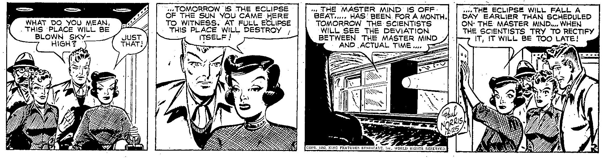 Fictional character OCR: . WHAT DO YOU MEANTHIS PLACE WILL BE BLOWN SKY- HIGH? JUST THAT! TOMORROW IS THE ECLIPSE OF THE SUN YOU CAME HERE TO WITNESS. AT FULL ECLIPSE THIS PLACE WILL DESTROY 1 ITSELF! THE MASTER MIND IS OFF. BEAT..... HAS BEEN FOR A MONTH. TOMORROW THE SCIENTISTS WILL SEE THE DEVIATION BETWEEN THE MASTER MIND AND ACTUAL TIME.... *** Paul NORRIS 12:25 COPR. 1952WORLD RIGHTS RESERVED. ....THE ECLIPSE WILL FALL A DAY EARLIER THAN SCHEDULED ON THE MASTER MIND.... WHEN THE SCIENTISTS TRY TO RECTIFY ITIT WILL BE TOO LATE! . WHAT DO YOU MEANTHIS PLACE WILL BE BLOWN SKY HIGH ? JUST THAT ! TOMORROW IS THE ECLIPSE OF THE SUN YOU CAME HERE TO WITNESS . AT FULL ECLIPSE THIS PLACE WILL DESTROY 1 ITSELF ! THE MASTER MIND IS OFF . BEAT ..... HAS BEEN FOR A MONTH . TOMORROW THE SCIENTISTS WILL SEE THE DEVIATION BETWEEN THE MASTER MIND AND ACTUAL TIME .... *** Paul NORRIS 12:25 COPR . 1952KING FEATURES SYNDICATEWORLD RIGHTS RESERVED . .... THE ECLIPSE WILL FALL A DAY EARLIER THAN SCHEDULED ON THE MASTER MIND .... WHEN THE SCIENTISTS TRY TO RECTIFY ITIT WILL BE TOO LATE !
