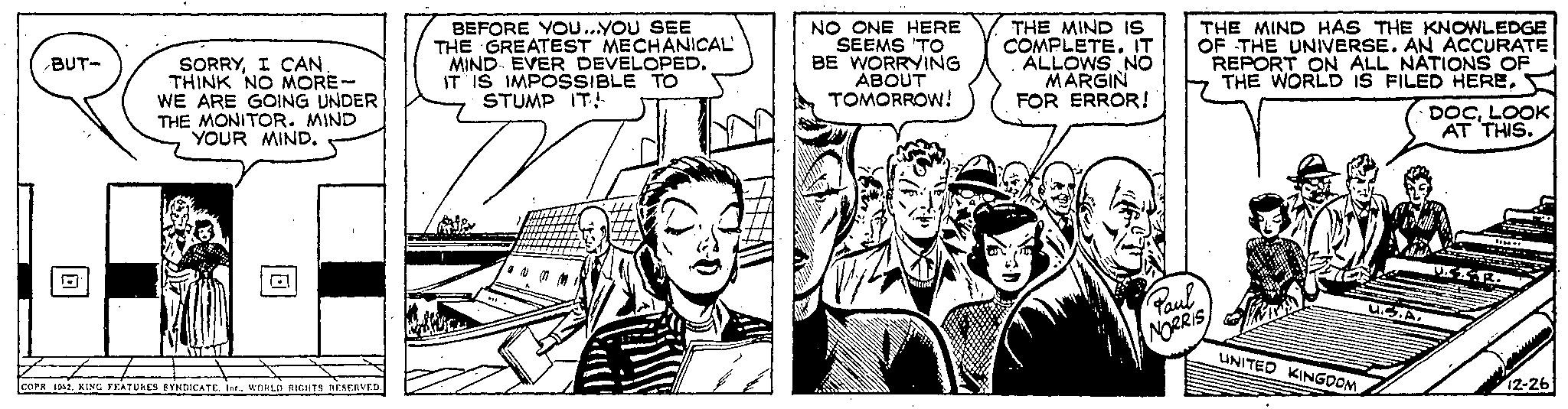 Comic book OCR: BUT- SORRYI CAN THINK NO MORE- WE ARE GOING UNDER THE MONITOR. MIND YOUR MIND. COPR 1952. KING FEATURES SYNDICATE. Ine.. WORLD RIGHTS RESERVED. BEFORE YOU...YOU SEE THE GREATEST MECHANICAL MIND EVER DEVELOPED. IT IS IMPOSSIBLE TO STUMP IT! #11 NO ONE HERE SEEMS TO BE WORRYING ABOUT TOMORROW! THE MIND IS COMPLETE. IT . ALLOWS NO MARGIN FOR ERROR! THE MIND HAS THE KNOWLEDGE OF THE UNIVERSE. AN ACCURATE REPORT ON ALL NATIONS OF THE WORLD IS FILED HERE. Paul NORRIS UNITED KINGDOM DOCLOOK AT THIS. ff.ad. U.S.A. USX-R. 12-26 BUT SORRYI CAN THINK NO MORE WE ARE GOING UNDER THE MONITOR . MIND YOUR MIND . COPR 1952. KING FEATURES SYNDICATE . Ine .. WORLD RIGHTS RESERVED . BEFORE YOU ... YOU SEE THE GREATEST MECHANICAL MIND EVER DEVELOPED . IT IS IMPOSSIBLE TO STUMP IT ! # 11 NO ONE HERE SEEMS TO BE WORRYING ABOUT TOMORROW ! THE MIND IS COMPLETE . IT . ALLOWS NO MARGIN FOR ERROR ! THE MIND HAS THE KNOWLEDGE OF THE UNIVERSE . AN ACCURATE REPORT ON ALL NATIONS OF THE WORLD IS FILED HERE . Paul NORRIS UNITED KINGDOM DOCLOOK AT THIS . ff.ad. U.S.A. USX - R . 12-26