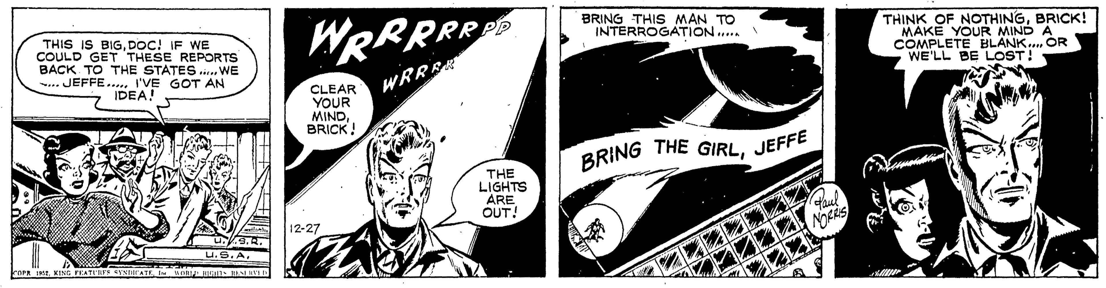 Comic book OCR: THIS IS BIGDOC! IF WE COULD GET THESE REPORTS BACK TO THE STATES ..... WE JEFFE..... I'VE GOT AN IDEA! U9.2. U.S.A. COPR 1952I WORLD RIGHTS RESERVED WRRRRRD WRRRR 20 CLEAR YOUR MINDBRICK! 12-27 7 THE LIGHTS ARE OUT! BRING THIS MAN TO INTERROGATION..... BRING THE GIRLJEFFE Paul NORRIS THINK OF NOTHINGBRICK! MAKE YOUR MIND A COMPLETE BLANK.... OR WE'LL BE LOST! THIS IS BIGDOC ! IF WE COULD GET THESE REPORTS BACK TO THE STATES ..... WE JEFFE ..... I'VE GOT AN IDEA ! U9.2 . U.S.A. COPR 1952KING FEATURES SYNDICATEI WORLD RIGHTS RESERVED WRRRRRD WRRRR 20 CLEAR YOUR MINDBRICK ! 12-27 7 THE LIGHTS ARE OUT ! BRING THIS MAN TO INTERROGATION ..... BRING THE GIRLJEFFE Paul NORRIS THINK OF NOTHINGBRICK ! MAKE YOUR MIND A COMPLETE BLANK .... OR WE'LL BE LOST !