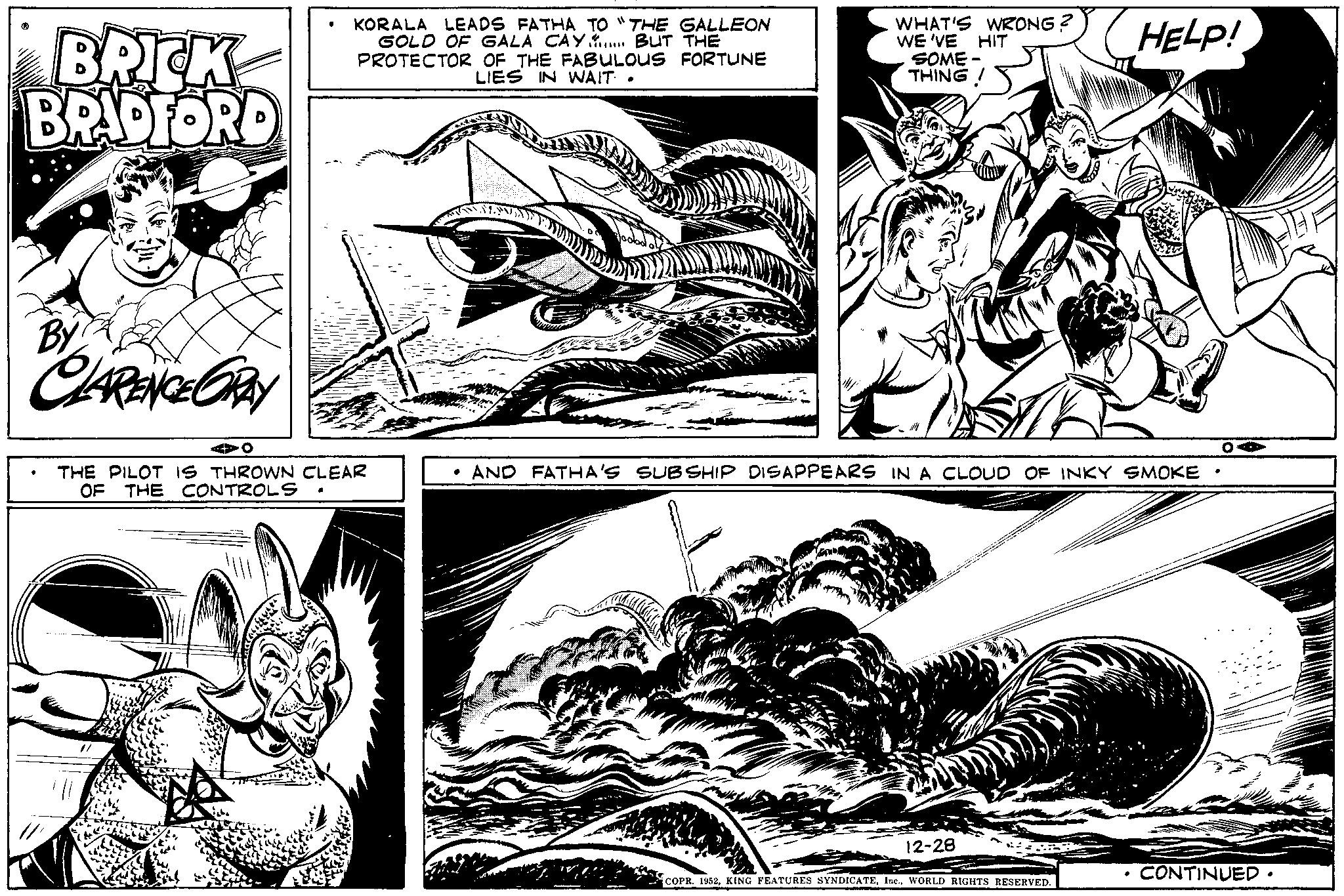 Parallel OCR: BRICK BRADFORD By CLARENCE ORAY ? • KORALA LEADS FATHA TO "THE GALLEON GOLD OF GALA CAY. BUT THE PROTECTOR OF THE FABULOUS FORTUNE LIES IN WAIT. O THE PILOT IS THROWN CLEAR OF THE CONTROLS WHAT'S WRONG? WE'VE HIT SOME- THING! • AND FATHA'S SUBSHIP DISAPPEARS IN A CLOUD OF INKY SMOKE 12-28 HELP! COPR. 1952WORLD RIGHTS RESERVED. ? O CONTINUED. BRICK BRADFORD By CLARENCE ORAY ? • KORALA LEADS FATHA TO " THE GALLEON GOLD OF GALA CAY . BUT THE PROTECTOR OF THE FABULOUS FORTUNE LIES IN WAIT . O THE PILOT IS THROWN CLEAR OF THE CONTROLS WHAT'S WRONG ? WE'VE HIT SOME THING ! • AND FATHA'S SUBSHIP DISAPPEARS IN A CLOUD OF INKY SMOKE 12-28 HELP ! COPR . 1952KING FEATURES SYNDICATEWORLD RIGHTS RESERVED . ? O CONTINUED .