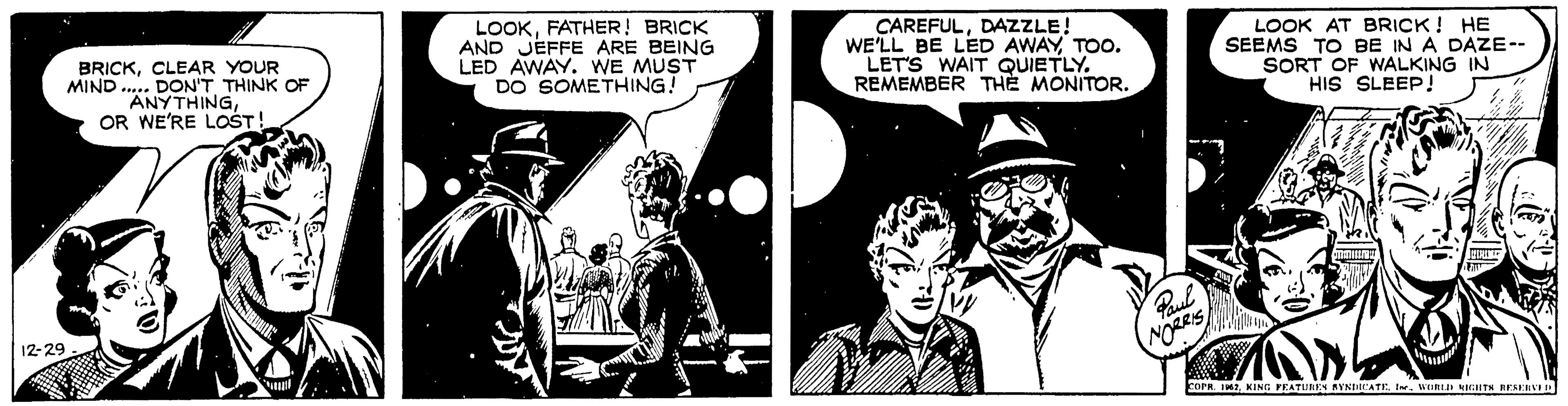 Fiction OCR: 12-29 BRICKCLEAR YOUR MIND... DON'T THINK OF ANYTHINGOR WE'RE LOST! LOOKFATHER! BRICK AND JEFFE ARE BEING LED AWAY. WE MUST DO SOMETHING! CAREFULDAZZLE! WE'LL BE LED AWAYTOO. LET'S WAIT QUIETLY. REMEMBER THE MONITOR. Paul NORRIS LOOK AT BRICK! HE SEEMS TO BE IN A DAZE-- SORT OF WALKING IN HIS SLEEP! SHE QUIRIME 70 COPR. 1962KING FEATURES BYNDICATE. Ine. WORLD RIGHTS RESERVED 12-29 BRICKCLEAR YOUR MIND ... DON'T THINK OF ANYTHINGOR WE'RE LOST ! LOOKFATHER ! BRICK AND JEFFE ARE BEING LED AWAY . WE MUST DO SOMETHING ! CAREFULDAZZLE ! WE'LL BE LED AWAYTOO . LET'S WAIT QUIETLY . REMEMBER THE MONITOR . Paul NORRIS LOOK AT BRICK ! HE SEEMS TO BE IN A DAZE- SORT OF WALKING IN HIS SLEEP ! SHE QUIRIME 70 COPR . 1962KING FEATURES BYNDICATE . Ine . WORLD RIGHTS RESERVED