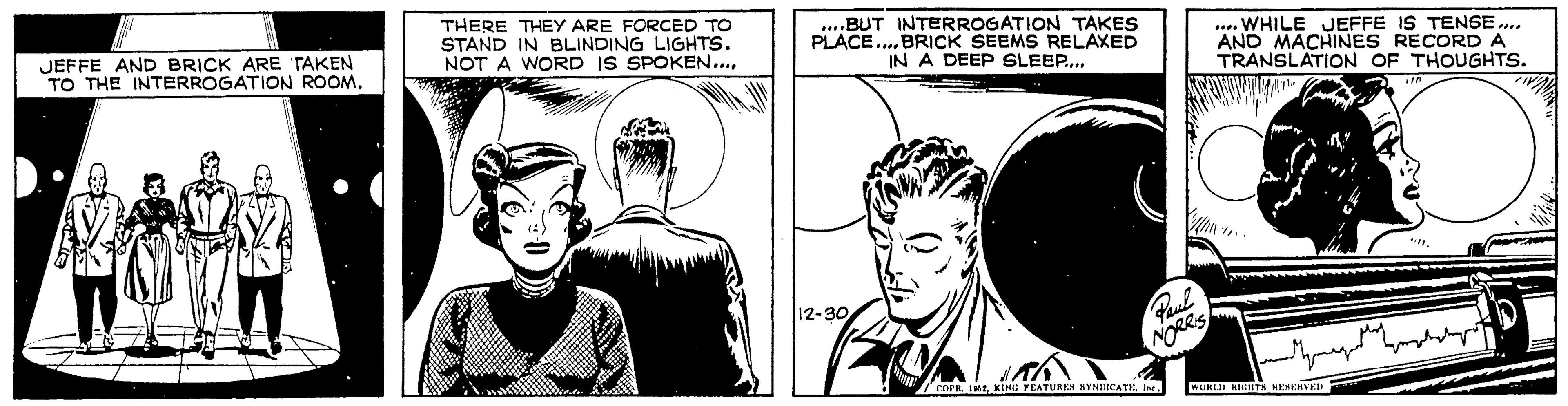 Style OCR: JEFFE AND BRICK ARE TAKEN TO THE INTERROGATION ROOM. THERE THEY ARE FORCED TO STAND IN BLINDING LIGHTS. NOT A WORD IS SPOKEN.... ....BUT INTERROGATION TAKES PLACE.... BRICK SEEMS RELAXED IN A DEEP SLEEP.... 12-30 Paul NORRIS h COPR. 1852.... WHILE JEFFE IS TENSE.... AND MACHINES RECORD A TRANSLATION OF THOUGHTS. WORLD RIGHTS RESERVED In "11. JEFFE AND BRICK ARE TAKEN TO THE INTERROGATION ROOM . THERE THEY ARE FORCED TO STAND IN BLINDING LIGHTS . NOT A WORD IS SPOKEN .... .... BUT INTERROGATION TAKES PLACE .... BRICK SEEMS RELAXED IN A DEEP SLEEP .... 12-30 Paul NORRIS h COPR . 1852KING FEATURES SYNDICATE.... WHILE JEFFE IS TENSE .... AND MACHINES RECORD A TRANSLATION OF THOUGHTS . WORLD RIGHTS RESERVED In " 11 .