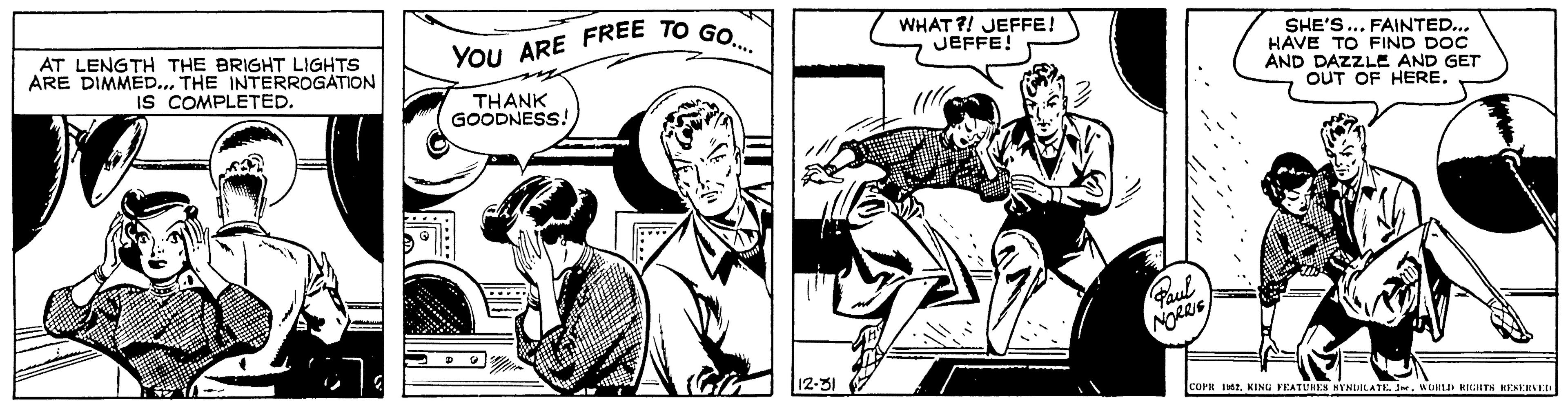 Line art OCR: AT LENGTH THE BRIGHT LIGHTS ARE DIMMED... THE INTERROGATION IS COMPLETED. YOU ARE FREE TO GO.... THANK GOODNESS! 'n 12-31 WHAT?! JEFFE! JEFFE! Paul NORRIS SHE'S... FAINTED... HAVE TO FIND DOC AND DAZZLE AND GET OUT OF HERE. COPR 1952WORLD RIGHTS RESERVED AT LENGTH THE BRIGHT LIGHTS ARE DIMMED ... THE INTERROGATION IS COMPLETED . YOU ARE FREE TO GO .... THANK GOODNESS ! ' n 12-31 WHAT ?! JEFFE ! JEFFE ! Paul NORRIS SHE'S ... FAINTED ... HAVE TO FIND DOC AND DAZZLE AND GET OUT OF HERE . COPR 1952KING FEATURES SYNDICATE . JneWORLD RIGHTS RESERVED