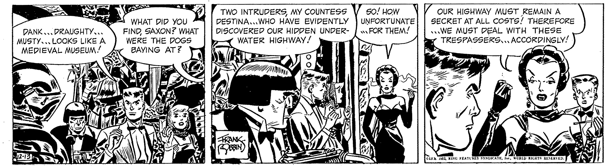 Comic book OCR: TWO INTRUDERSMY COUNTESS DESTINA..WHO HAVE EVIDENTLY DISCOVERED OUR HIDDEN UNDER- WATER HIGHWAY! SO! HOW UNFORTUNATE wFOR THEM!! OUR HIGHWAY MUST REMAIN A SECRET AT ALL COSTS! THEREFORE ..WE MUST DEAL WITH THESE TRESPASSERS... ACCORDINGLY! WHAT DID YOU DANK... DRAUGHTY... MUSTY..LOCKS LIKE A MEDIEVAL MUSEUM! FINDSAXON? WHAT WERE THE DOGS BAYING AT? TRANK- 2-13 tAA JaWCRLD DENTS AESERVED TWO INTRUDERSMY COUNTESS DESTINA..WHO HAVE EVIDENTLY DISCOVERED OUR HIDDEN UNDER- WATER HIGHWAY! SO! HOW UNFORTUNATE wFOR THEM!! OUR HIGHWAY MUST REMAIN A SECRET AT ALL COSTS! THEREFORE ..WE MUST DEAL WITH THESE TRESPASSERS... ACCORDINGLY! WHAT DID YOU DANK... DRAUGHTY... MUSTY..LOCKS LIKE A MEDIEVAL MUSEUM! FINDSAXON? WHAT WERE THE DOGS BAYING AT? TRANK- 2-13 tAA JaBING PKATURES SINLOCATEWCRLD DENTS AESERVED