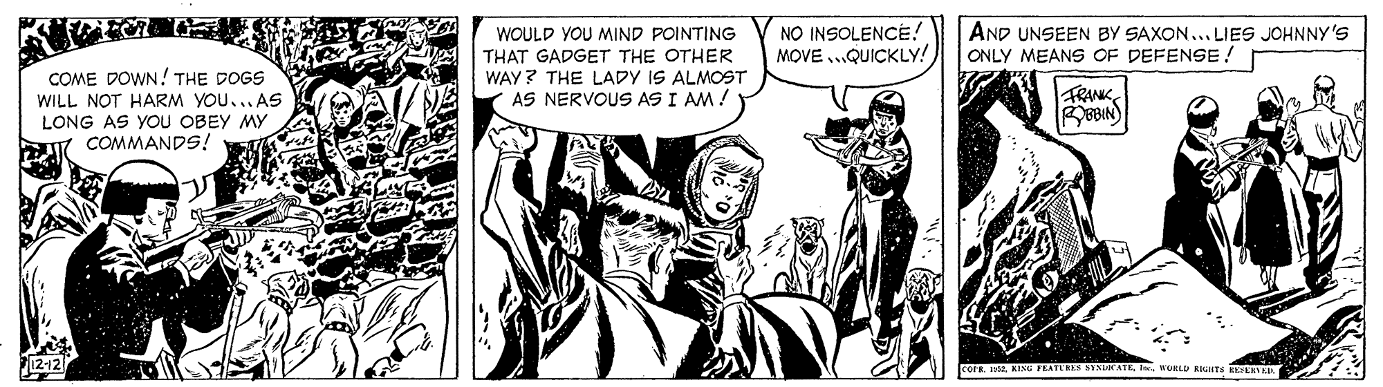 Fictional character OCR: NO INSOLENCE! MOVE ...QUICKLY! AND UNSEEN BY SAXON.. LIES JOHNNY 'S ONLY MEANS OF DEFENSE! COME DOWN! THE DOGS WILL NOT HARM YOU... AS LONG AS YOU OBEY MY COMMANDS! WOULD YOU MIND POINTING THAT GADGET THE OTHER WAY? THE LADY IS ALMOST AS NERVOUS AS I AM ! TRANK 8BIN) corr. 192uURLD RITS EEFENTER NO INSOLENCE! MOVE ...QUICKLY! AND UNSEEN BY SAXON.. LIES JOHNNY 'S ONLY MEANS OF DEFENSE! COME DOWN! THE DOGS WILL NOT HARM YOU... AS LONG AS YOU OBEY MY COMMANDS! WOULD YOU MIND POINTING THAT GADGET THE OTHER WAY? THE LADY IS ALMOST AS NERVOUS AS I AM ! TRANK 8BIN) corr. 192KIM FEATL'HES SYNDICATEuURLD RITS EEFENTER