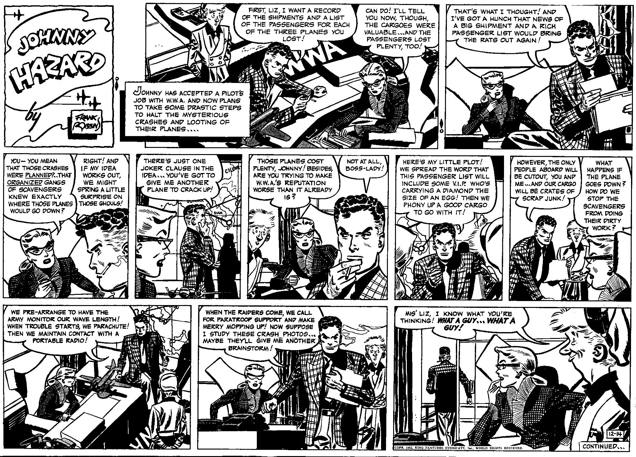 Comic book OCR: + JOHNNY HAZARD FRANK RESIN RIGHT! AND IF MY IDEA WORKS OUTWE MIGHT SPRING A LITTLE SURPRISE ON YOU-YOU MEAN THAT THOSE CRASHES WERE PLANNED?..THAT ORGANIZED GANGS OF SCAVENGERS KNEW EXACTLY WHERE THOSE PLANES THOSE GHOULS! WOULD GO DOWN? WE PRE-ARRANGE TO HAVE THE ARMY MONITOR OUR WAVE LENGTH! WHEN TROUBLE STARTSWE PARACHUTE! THEN WE MAINTAIN CONTACT WITH A PORTABLE RADIO! JOHNNY HAS ACCEPTED A PILOT'S JOB WITH W.W.A. AND NOW PLANS TO TAKE SOME DRASTIC STEPS TO HALT THE MYSTERIOUS CRASHES AND LOOTING OF THEIR PLANES.... THERE'S JUST ONE JOKER CLAUSE IN THE IDEA... YOU'VE GOT TO GIVE ME ANOTHER PLANE TO CRACK UP! FIRSTI WANT A RECORD OF THE SHIPMENTS AND A LIST OF THE PASSENGERS FOR EACH OF THE THREE PLANES YOU LOST! WWA SIAM CHIO THOSE PLANES COST PLENTYARE YOU TRYING TO MAKE W.W.A.'S REPUTATION WORSE THAN IT ALREADY IS? WHEN THE RAIDERS COMEWE CALL FOR PARATROOP SUPPORT AND MAKE MERRY MOPPING UP! NOW SUPPOSE I STUDY THESE CRASH PHOTOS... MAYBE THEY'LL GIVE ME ANOTHER BRAINSTORM! CAN DO! I'LL TELL YOU NOWTHE CARGOES WERE VALUABLE...AND THE PASSENGERS LOST PLENTYTOO! NOT AT ALLBOSS-LADY! THAT'S WHAT I THOUGHT! AND I'VE GOT A HUNCH THAT NEWS OF A BIG SHIPMENT AND A RICH PASSENGER LIST WOULD BRING THE RATS OUT AGAIN! HERE'S MY LITTLE PLOT! WE SPREAD THE WORD THAT THIS PASSENGER LIST WILL INCLUDE SOME V.I.P WHO'S CARRYING A DIAMOND THE SIZE OF AN EGG! THEN WE PHONY UP A GOOD CARGO TO GO WITH IT! HOWEVERTHE ONLY PEOPLE ABOARD WILL BE CUTOUTYOU AND ME...AND OUR CARGO WILL BE CRATES OF SCRAP JUNK! MIS' LIZI KNOW WHAT YOU'RE THINKING! WHAT A GUY... WHAT A GUY! COPR. 1952WORLD RIGHTS RESERVED. WHAT HAPPENS IF THE PLANE GOES DOWN? HOW DO WE STOP THE SCAVENGERS FROM DOING THEIR DIRTY WORK? 12-14 CONTINUED... + JOHNNY HAZARD FRANK RESIN RIGHT ! AND IF MY IDEA WORKS OUTWE MIGHT SPRING A LITTLE SURPRISE ON YOU - YOU MEAN THAT THOSE CRASHES WERE PLANNED ? .. THAT ORGANIZED GANGS OF SCAVENGERS KNEW EXACTLY WHERE THOSE PLANES THOSE GHOULS ! WOULD GO DOWN ? WE PRE - ARRANGE TO HAVE THE ARMY MONITOR OUR WAVE LENGTH ! WHEN TROUBLE STARTSWE PARACHUTE ! THEN WE MAINTAIN CONTACT WITH A PORTABLE RADIO ! JOHNNY HAS ACCEPTED A PILOT'S JOB WITH W.W.A. AND NOW PLANS TO TAKE SOME DRASTIC STEPS TO HALT THE MYSTERIOUS CRASHES AND LOOTING OF THEIR PLANES .... THERE'S JUST ONE JOKER CLAUSE IN THE IDEA ... YOU'VE GOT TO GIVE ME ANOTHER PLANE TO CRACK UP ! FIRSTI WANT A RECORD OF THE SHIPMENTS AND A LIST OF THE PASSENGERS FOR EACH OF THE THREE PLANES YOU LOST ! WWA SIAM CHIO THOSE PLANES COST PLENTYJOHNNY ! BESIDESARE YOU TRYING TO MAKE W.W.A.'S REPUTATION WORSE THAN IT ALREADY IS ? WHEN THE RAIDERS COMEWE CALL FOR PARATROOP SUPPORT AND MAKE MERRY MOPPING UP ! NOW SUPPOSE I STUDY THESE CRASH PHOTOS ... MAYBE THEY'LL GIVE ME ANOTHER BRAINSTORM ! CAN DO ! I'LL TELL YOU NOWTHE CARGOES WERE VALUABLE ... AND THE PASSENGERS LOST PLENTYTOO ! NOT AT ALLBOSS - LADY ! THAT'S WHAT I THOUGHT ! AND I'VE GOT A HUNCH THAT NEWS OF A BIG SHIPMENT AND A RICH PASSENGER LIST WOULD BRING THE RATS OUT AGAIN ! HERE'S MY LITTLE PLOT ! WE SPREAD THE WORD THAT THIS PASSENGER LIST WILL INCLUDE SOME V.I.P WHO'S CARRYING A DIAMOND THE SIZE OF AN EGG ! THEN WE PHONY UP A GOOD CARGO TO GO WITH IT ! HOWEVERTHE ONLY PEOPLE ABOARD WILL BE CUTOUTYOU AND ME ... AND OUR CARGO WILL BE CRATES OF SCRAP JUNK ! MIS ' LIZI KNOW WHAT YOU'RE THINKING ! WHAT A GUY ... WHAT A GUY ! COPR . 1952KING FEATURES SYNDICATEIne .WORLD RIGHTS RESERVED . WHAT HAPPENS IF THE PLANE GOES DOWN ? HOW DO WE STOP THE SCAVENGERS FROM DOING THEIR DIRTY WORK ? 12-14 CONTINUED ...