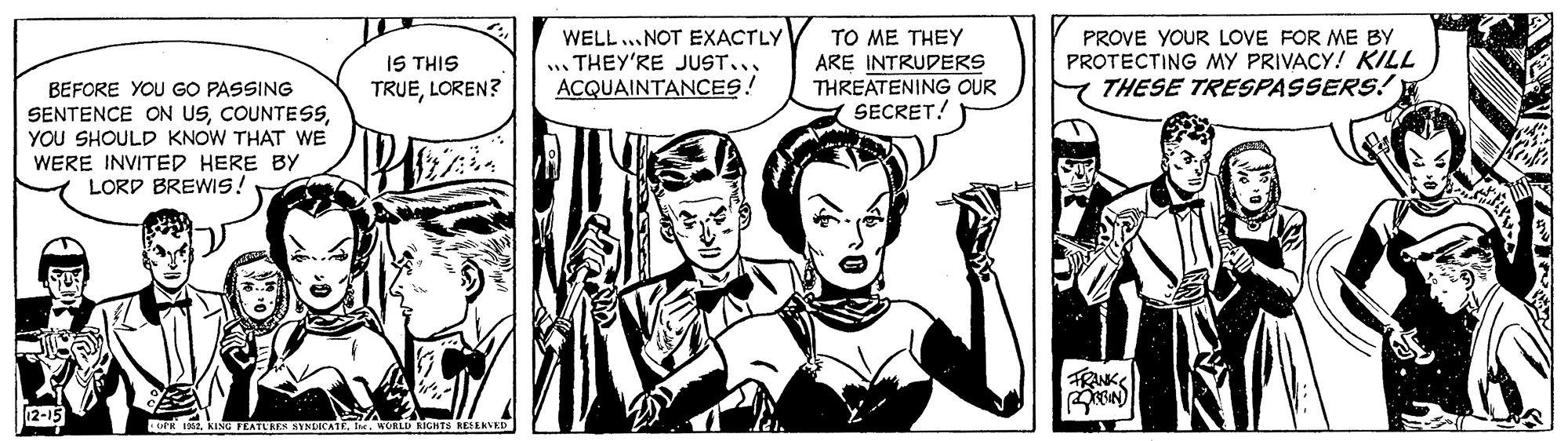 Font OCR: TO ME THEY ARE INTRUDERS THREATENING OUR SECRET! PROVE YOUR LOVE FOR ME BY PROTECTING MY PRIVACY! KILL THESE TRESPASSERS! H WELL ... NOT EXACTLY IS THIS TRUELOREN? .. THEY'RE JUST... ACQUAINTANCES! BEFORE YOU GO PASSING SENTENCE ON USYOU SHOULD KNOW THAT WE WERE INVITED HERE BY LORD BREWIS! FRANK 12-15 u 182. KING FEATURE SINECATE. fn ORLD IGHTS NESERVED TO ME THEY ARE INTRUDERS THREATENING OUR SECRET! PROVE YOUR LOVE FOR ME BY PROTECTING MY PRIVACY! KILL THESE TRESPASSERS! H WELL ... NOT EXACTLY IS THIS TRUELOREN? .. THEY'RE JUST... ACQUAINTANCES! BEFORE YOU GO PASSING SENTENCE ON USYOU SHOULD KNOW THAT WE WERE INVITED HERE BY LORD BREWIS! FRANK 12-15 u 182. KING FEATURE SINECATE. fn ORLD IGHTS NESERVED