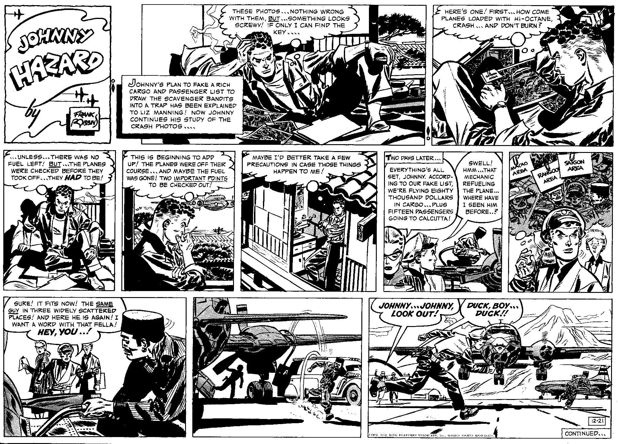 Comic book OCR: H JOHNNY HAZARD by UNLESS... THERE WAS NO FUEL LEFT! BUT...THE PLANES WERE CHECKED BEFORE THEY TOOK OFF...THEY HAD TO BE! FRANK ROBBIN SURE! IT FITS NOW! THE SAME GUY IN THREE WIDELY SCATTERED PLACES! AND HERE HE IS AGAIN! I WANT A WORD WITH THAT FELLA! HEYYOU..! JOHNNY'S PLAN TO FAKE A RICH CARGO AND PASSENGER LIST TO DRAW THE SCAVENGER BANDITS INTO A TRAP HAS BEEN EXPLAINED TO LIZ MANNING! NOW JOHNNY CONTINUES HIS STUDY OF THE CRASH PHOTOS.... THIS IS BEGINNING TO ADD UP! THE PLANES WERE OFF THEIR COURSE AND MAYBE THE FUEL WAS GONE! TWO IMPORTANT POINTS TO BE CHECKED OUT! XE THESE PHOTOS... NOTHING WRONG WITH THEMBUT...SOMETHING LOOKS SCREWY! IF ONLY I CAN FIND THE KEY... Gam MAYBE I'D BETTER TAKE A FEW PRECAUTIONS IN CASE THOSE THINGS HAPPEN TO ME! ES HERE'S ONE! FIRST... HOW COME PLANES LOADED WITH HI-OCTANECRASH AND DON'T BURN? TWO DAYS LATER... EVERYTHING'S ALL SETJOHNNY. ACCORD- ING TO OUR FAKE LISTWE'RE FLYING EIGHTY THOUSAND DOLLARS IN CARGO... PLUS FIFTEEN PASSENGERS GOING TO CALCUTTA! JOHNNYJOHNNYLOOK OUT! SAISON AREA Trid SWELL! HMM...THAT MECHANIC REFUELING THE PLANE... WHERE HAVE I SEEN HIM BEFORE..? KUCA MACAO AREA DUCKBOY... DUCK!! COPR. 1952WORLD RIGHTS RESERVED. RANGOO AREA SAIGON AREA 12-21 CONTINUED... H JOHNNY HAZARD by UNLESS ... THERE WAS NO FUEL LEFT ! BUT ... THE PLANES WERE CHECKED BEFORE THEY TOOK OFF ... THEY HAD TO BE ! FRANK ROBBIN SURE ! IT FITS NOW ! THE SAME GUY IN THREE WIDELY SCATTERED PLACES ! AND HERE HE IS AGAIN ! I WANT A WORD WITH THAT FELLA ! HEYYOU .. ! JOHNNY'S PLAN TO FAKE A RICH CARGO AND PASSENGER LIST TO DRAW THE SCAVENGER BANDITS INTO A TRAP HAS BEEN EXPLAINED TO LIZ MANNING ! NOW JOHNNY CONTINUES HIS STUDY OF THE CRASH PHOTOS .... THIS IS BEGINNING TO ADD UP ! THE PLANES WERE OFF THEIR COURSE AND MAYBE THE FUEL WAS GONE ! TWO IMPORTANT POINTS TO BE CHECKED OUT ! XE THESE PHOTOS ... NOTHING WRONG WITH THEMBUT ... SOMETHING LOOKS SCREWY ! IF ONLY I CAN FIND THE KEY ... Gam MAYBE I'D BETTER TAKE A FEW PRECAUTIONS IN CASE THOSE THINGS HAPPEN TO ME ! ES HERE'S ONE ! FIRST ... HOW COME PLANES LOADED WITH HI - OCTANECRASH AND DON'T BURN ? TWO DAYS LATER ... EVERYTHING'S ALL SETJOHNNY . ACCORD ING TO OUR FAKE LISTWE'RE FLYING EIGHTY THOUSAND DOLLARS IN CARGO ... PLUS FIFTEEN PASSENGERS GOING TO CALCUTTA ! JOHNNYJOHNNYLOOK OUT ! SAISON AREA Trid SWELL ! HMM ... THAT MECHANIC REFUELING THE PLANE ... WHERE HAVE I SEEN HIM BEFORE .. ? KUCA MACAO AREA DUCKBOY ... DUCK !! COPR . 1952KING FEATURES SYNDICATEIne .WORLD RIGHTS RESERVED . RANGOO AREA SAIGON AREA 12-21 CONTINUED ...