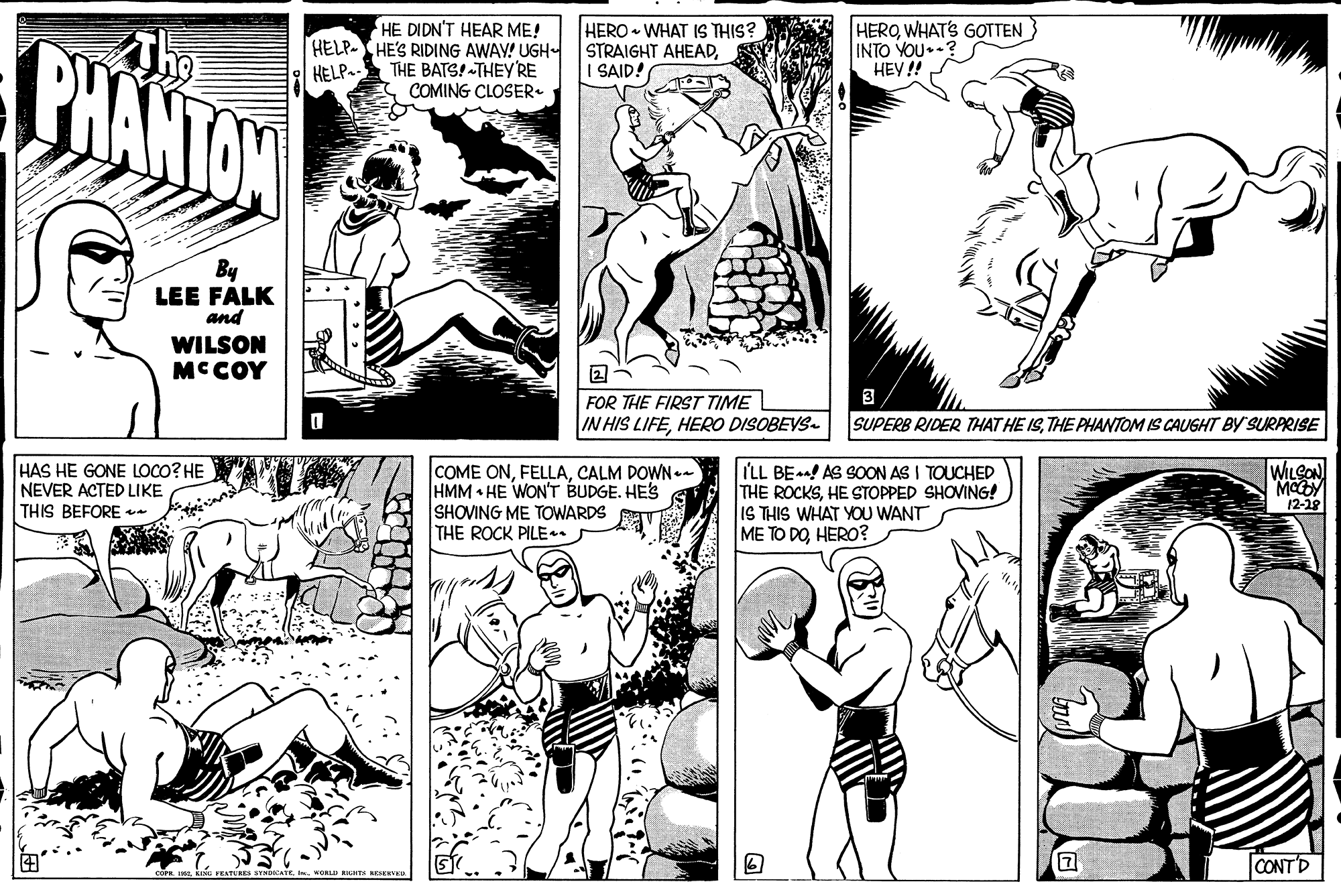 Organism OCR: PHANTON HE DIDN'T HEAR ME! HELP-HE'S RIDING AWAY! UGH HELP. THE BATS! -THEY'RE COMING CLOSER. HERO - WHAT IS THIS? STRAIGHT AHEADI SAID! HEROWHATS GOTTEN INTO YOU.? HEY !! By LEE FALK and WILSON MCCOY 3 FOR THE FIRST TIME IN HIS LIFEHERO DISOBEVS- SUPERB RIDER THAT HE ISTHE PHANTOM IS CAUGHT BY'SURPRISE HAS HE GONE LOCO? HE NEVER ACTED LIKE THIS BEFORE COME ONCALM DOWN - HMM HE WON'T BUDGE. HES SHOVING ME TOWARDS THE ROCK PILE. I'LL BEn! AS SOON AS I TOUCHED THE ROCKSHE STOPPED SHOVING! IS THIS WHAT YOU WANT ME TO DOHERO? WILCON 12-28 CONTD WORLD RHT VE PHANTON HE DIDN'T HEAR ME! HELP-HE'S RIDING AWAY! UGH HELP. THE BATS! -THEY'RE COMING CLOSER. HERO - WHAT IS THIS? STRAIGHT AHEADI SAID! HEROWHATS GOTTEN INTO YOU.? HEY !! By LEE FALK and WILSON MCCOY 3 FOR THE FIRST TIME IN HIS LIFEHERO DISOBEVS- SUPERB RIDER THAT HE ISTHE PHANTOM IS CAUGHT BY'SURPRISE HAS HE GONE LOCO? HE NEVER ACTED LIKE THIS BEFORE COME ONCALM DOWN - HMM HE WON'T BUDGE. HES SHOVING ME TOWARDS THE ROCK PILE. I'LL BEn! AS SOON AS I TOUCHED THE ROCKSHE STOPPED SHOVING! IS THIS WHAT YOU WANT ME TO DOHERO? WILCON 12-28 CONTD WORLD RHT VE