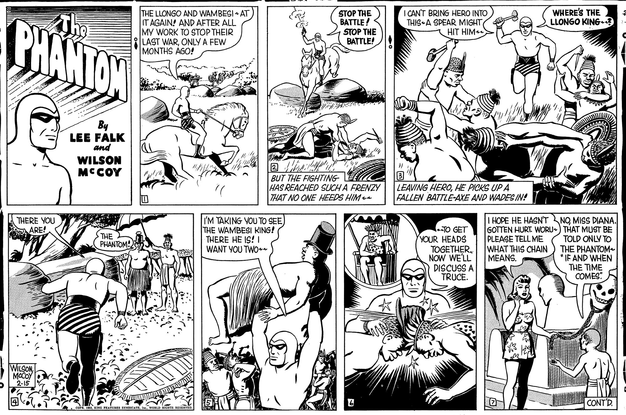Mammal OCR: WHERE'S THE LLONGO KING-? PHANTAN THE LLONGO AND WAMBESI • AT IT AGAIN! AND AFTER ALL MY WORK TO STOP THEIR LAST WARONLY A FEW MONTHS AGO! STOP THE BATTLE! STOP THE BATTLE! I CAN'T BRING HERO INTO THIS A SPEAR MIGHT HIT HIM By LEE FALK and WILSON MCCOY BUT THE FIGHTING HAS REACHED SUCH A FRENZYy THAT NO ONE HEEDS HIM LEAVING HEROHE PICKS UP A FALLEN BATTLE-AXE AND WADES IN! I'M TAKING VOU TO SEE THE WAMBESI KING! THERE HE IS! I WANT YOU TWOn I HOPE HE HASN'T NO MISS DIANA. GOTTEN HURT. WORU-) THAT MUST BE TOLD ONLY TO THE PHANTOM * IF AND WHEN THE TIME COMES" THERE YOU ARE! TO GET YOUR HEADS TOGETHER. NOW WE'LL DISCUSS A TRUCE. THE PHANTOM! PLEASE TELL ME WHAT THIS CHAIN MEANS. WILSONMCCOY 2-15 CONT'D . COFE A KING FEATURES STNDOCAT WHERE'S THE LLONGO KING-? PHANTAN THE LLONGO AND WAMBESI • AT IT AGAIN! AND AFTER ALL MY WORK TO STOP THEIR LAST WARONLY A FEW MONTHS AGO! STOP THE BATTLE! STOP THE BATTLE! I CAN'T BRING HERO INTO THIS A SPEAR MIGHT HIT HIM By LEE FALK and WILSON MCCOY BUT THE FIGHTING HAS REACHED SUCH A FRENZYy THAT NO ONE HEEDS HIM LEAVING HEROHE PICKS UP A FALLEN BATTLE-AXE AND WADES IN! I'M TAKING VOU TO SEE THE WAMBESI KING! THERE HE IS! I WANT YOU TWOn I HOPE HE HASN'T NO MISS DIANA. GOTTEN HURT. WORU-) THAT MUST BE TOLD ONLY TO THE PHANTOM * IF AND WHEN THE TIME COMES" THERE YOU ARE! TO GET YOUR HEADS TOGETHER. NOW WE'LL DISCUSS A TRUCE. THE PHANTOM! PLEASE TELL ME WHAT THIS CHAIN MEANS. WILSONMCCOY 2-15 CONT'D . COFE A KING FEATURES STNDOCAT