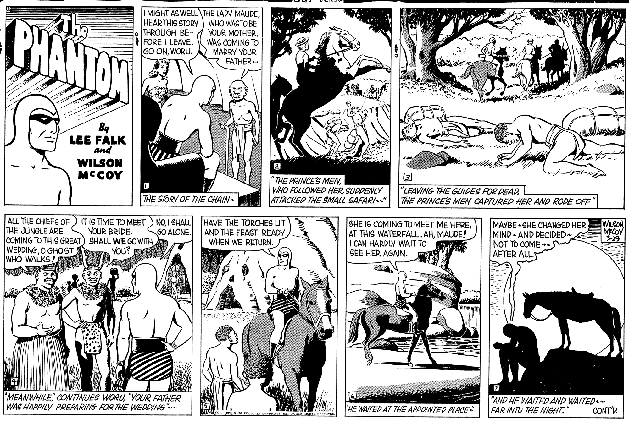 Font OCR: The PHANTON IMIGHT AS WELL THE LADV MAUDEHEAR THIS STORY WHO WAS TO BE YOUR MOTHERWAS COMING TO MARRY YOUR FATHER.. THROUGH BE- FORE I LEAVE. GO ONWORU. By LEE FALK and WILSON MCCOY "THE PRINCE'S MENSUDDENLY ATTACKED THE SMALL SAFARI." "LEAVING THE GUIDES FOR DEADTHE PRINCE'S MEN CAPTURED HER AND RODE OFF THE STORY OF THE CHAIN- ALL THE CHIEFS OF) IT IS TIME TO MEET) NOI SHALL HAVE THE TORCHES LIT THE JUNGLE ARE COMING TO THIS GREAT) SHALL WE GOWITH WEDDINGO GHOST WHO WALKS! SHE IS COMING TO MEET ME HEREMAUDE! I CAN HARDLY WAIT TO SEE HER AGAIN. MAYBE SHE CHANGED HER MIND AND DECIDED NOT TO COMES AFTER ALLS WILCON MCOY | 3-29 AND THE FEAST READY WHEN WE RETURN. YOUR BRIDE. GO ALONE. YOU? 7 "MEANWHILE CONTINUES WORU"YOUR FATHER WAS HAPPILY PREPARING FOR THE WEDDING-. "AND HE WAITED AND WAITED - FAR INTO THE IGHT." "HE WAITED AT THE APPOINTED PLACE CONT'R. The PHANTON IMIGHT AS WELL THE LADV MAUDEHEAR THIS STORY WHO WAS TO BE YOUR MOTHERWAS COMING TO MARRY YOUR FATHER.. THROUGH BE- FORE I LEAVE. GO ONWORU. By LEE FALK and WILSON MCCOY "THE PRINCE'S MENWHO FOLLOWED HERSUDDENLY ATTACKED THE SMALL SAFARI." "LEAVING THE GUIDES FOR DEADTHE PRINCE'S MEN CAPTURED HER AND RODE OFF THE STORY OF THE CHAIN- ALL THE CHIEFS OF) IT IS TIME TO MEET) NOI SHALL HAVE THE TORCHES LIT THE JUNGLE ARE COMING TO THIS GREAT) SHALL WE GOWITH WEDDINGO GHOST WHO WALKS! SHE IS COMING TO MEET ME HEREAT THIS WATERFALL.AHMAUDE! I CAN HARDLY WAIT TO SEE HER AGAIN. MAYBE SHE CHANGED HER MIND AND DECIDED NOT TO COMES AFTER ALLS WILCON MCOY | 3-29 AND THE FEAST READY WHEN WE RETURN. YOUR BRIDE. GO ALONE. YOU? 7 "MEANWHILE CONTINUES WORU"YOUR FATHER WAS HAPPILY PREPARING FOR THE WEDDING-. "AND HE WAITED AND WAITED - FAR INTO THE IGHT." "HE WAITED AT THE APPOINTED PLACE CONT'R.