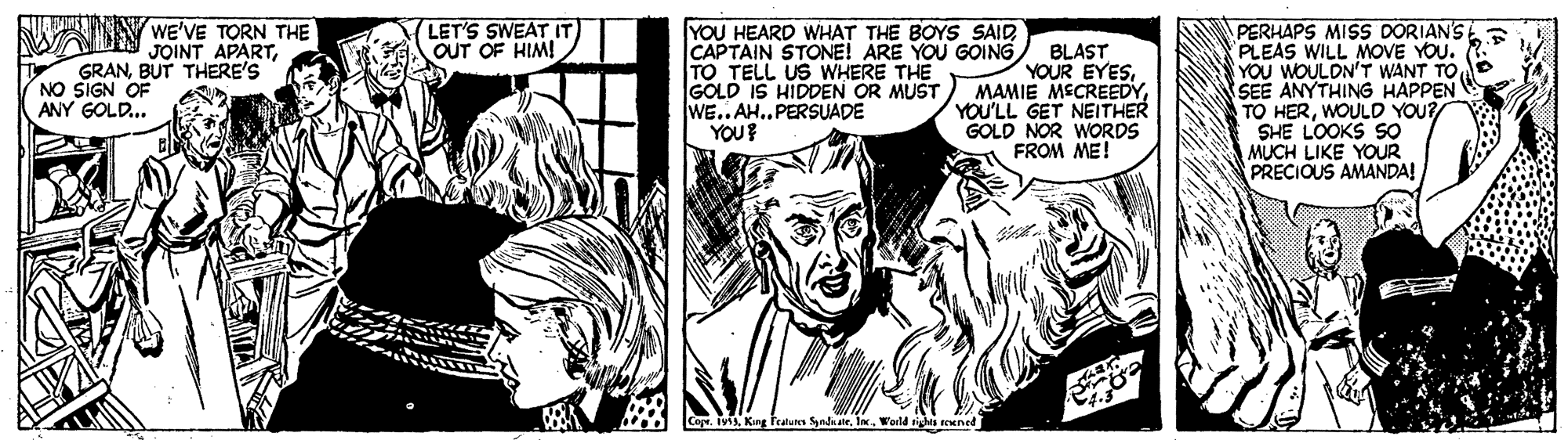 Style OCR: WAIN WE'VE TORN THE GRANBUT THERE'S NO SIGN OF ANY GOLD.. LET'S SWEAT IT OUT OF HIM! YOU HEARD WHAT THE BOYS SAID CAPTAIN STONE! ARE YOU GOING TO TELL US WHERE THE GOLD IS HIDDEN OR MUST WE.. A..PERSUADE YOU? PERHAPS MISS DORIAN'S PLEAS WILL MOVE YOU. YOU WOULDN'T WANT TO SEE ANYTHING HAPPEN TO HERWOULD YOU? SHE LOOKS SO MUCH LIKE YOUR PRECIOUS AMANDA! JOINT APARTBLAST YOUR EYESMAMIE MECREEDY YOU'LL GET NEITHER GOLD NOR WORDS FROM ME! Capr. IviIw. Werld rights reened WAIN WE'VE TORN THE GRANBUT THERE'S NO SIGN OF ANY GOLD.. LET'S SWEAT IT OUT OF HIM! YOU HEARD WHAT THE BOYS SAID CAPTAIN STONE! ARE YOU GOING TO TELL US WHERE THE GOLD IS HIDDEN OR MUST WE.. A..PERSUADE YOU? PERHAPS MISS DORIAN'S PLEAS WILL MOVE YOU. YOU WOULDN'T WANT TO SEE ANYTHING HAPPEN TO HERWOULD YOU? SHE LOOKS SO MUCH LIKE YOUR PRECIOUS AMANDA! JOINT APARTBLAST YOUR EYESMAMIE MECREEDY YOU'LL GET NEITHER GOLD NOR WORDS FROM ME! Capr. IviKing Featunm SyadiateIw. Werld rights reened