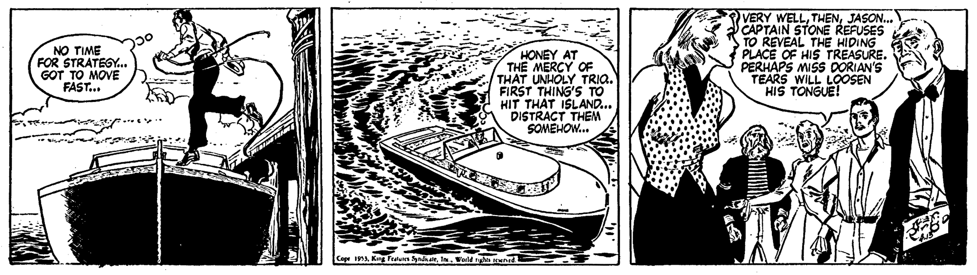Line art OCR: NO TIME FOR STRATEGY.. GOT TO MOVE FAST... HONEY AT THE MERCY OF THAT UNHOLY TRIQ. FIRST THING'S TO HIT THAT ISLAND... DISTRACT THEM SOMEHOW... VERY WELLJASON.. CAPTAIN STONE REFUSES TO REVEAL THE HIDING PLACE OF HIS TREASURE. PERHAPS MISS DORIAN'S TEARS WILL LOOSEN HIS TONGUE! Cepe 1953World tyn Kuned NO TIME FOR STRATEGY.. GOT TO MOVE FAST... HONEY AT THE MERCY OF THAT UNHOLY TRIQ. FIRST THING'S TO HIT THAT ISLAND... DISTRACT THEM SOMEHOW... VERY WELLJASON.. CAPTAIN STONE REFUSES TO REVEAL THE HIDING PLACE OF HIS TREASURE. PERHAPS MISS DORIAN'S TEARS WILL LOOSEN HIS TONGUE! Cepe 1953King Featun Syadi dieWorld tyn Kuned