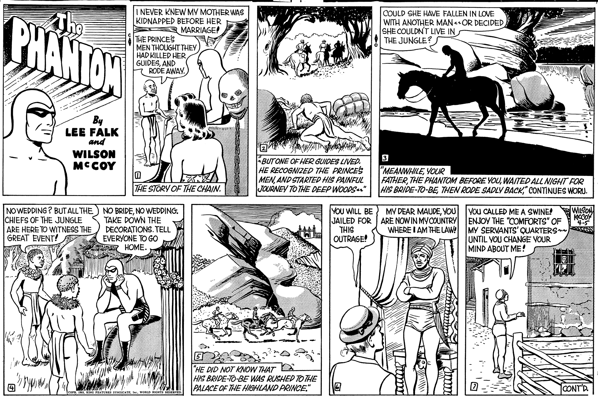 Font OCR: CHANTON The NEVER KNEW MV MOTHER WAS KIDNAPPED BEFORE HER 3 MARRIAGE! COULD SHE HAVE FALLEN IN LOVE WITH ANOTHER MAN•OR DECIDED SHE COULDN'T LIVE IN THE JUNGLE? THE PRINCE'S MEN THOUGHT THEY HAD KILLED HER GUIDESAND - RODE AWAY. By LEE FALK and ? WILSON MCCOY 3 BUTONE OF HER GUIDES LIVED. HE RECOGNIZED THE PRINCES MEN. AND STARTED HIS PAINFUL JOURNEY TO THE DEEP WOODS |"MEANWHILEYOUR FATHERWAITED ALL NIGHT FOR HIS BRIDE-TO-BE" CONTINUES WORU. THE STORY OF THE CHAIN. NO WEDDING? BUT ALL THE CHIEFS OF THE JUNGLE ARE HERE TO WITNESS THE GREAT EVENT! WILSON MCCOY "45 MY DEAR MAUDEYOU NO BRIDENO WEDDING. TAKE DOWN THE DECORATIONS. TELL EVERYONE TO GO HOME. YOU WILL BE JAILED FOR ARE NOW IN MYCOUNTRY THIS OUTRAGE! you CALLED ME A SWINE! ENJOY THE "COMFORTS" OF MY SERVANTS' QUARTERS UNTIL YOU CHANGE VOUR MIND ABOUT ME ! WHERE I AM THE LAW! "HE DID NOT KNOW THAT HIS BRIDE-TO-BE WAS RUSHED TO THE PALACE OF THE HIGHLAND PRINCE." CONT'D CHANTON The NEVER KNEW MV MOTHER WAS KIDNAPPED BEFORE HER 3 MARRIAGE! COULD SHE HAVE FALLEN IN LOVE WITH ANOTHER MAN•OR DECIDED SHE COULDN'T LIVE IN THE JUNGLE? THE PRINCE'S MEN THOUGHT THEY HAD KILLED HER GUIDESAND - RODE AWAY. By LEE FALK and ? WILSON MCCOY 3 BUTONE OF HER GUIDES LIVED. HE RECOGNIZED THE PRINCES MEN. AND STARTED HIS PAINFUL JOURNEY TO THE DEEP WOODS |"MEANWHILEYOUR FATHERTHE PHANTOM BEFORE YOUWAITED ALL NIGHT FOR HIS BRIDE-TO-BETHEN RODE SADLY BACK" CONTINUES WORU. THE STORY OF THE CHAIN. NO WEDDING? BUT ALL THE CHIEFS OF THE JUNGLE ARE HERE TO WITNESS THE GREAT EVENT! WILSON MCCOY "45 MY DEAR MAUDEYOU NO BRIDENO WEDDING. TAKE DOWN THE DECORATIONS. TELL EVERYONE TO GO HOME. YOU WILL BE JAILED FOR ARE NOW IN MYCOUNTRY THIS OUTRAGE! you CALLED ME A SWINE! ENJOY THE "COMFORTS" OF MY SERVANTS' QUARTERS UNTIL YOU CHANGE VOUR MIND ABOUT ME ! WHERE I AM THE LAW! "HE DID NOT KNOW THAT HIS BRIDE-TO-BE WAS RUSHED TO THE PALACE OF THE HIGHLAND PRINCE." CONT'D
