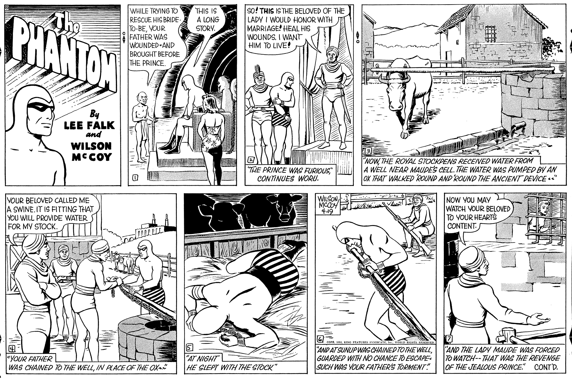 Rectangle OCR: so! THIS IS THE BELOVED OF THE LADY I WOULD HONOR WITH MARRIAGE! HEAL HIS WOUNDS. I WANT HIM TO LIVE! THIS IS A LONG WHILE TRYING TO CHANTON RESCUE HIS BRIDE- To-BEVOUR FATHÉR WAS WOUNDED AND BROUGHT BEFORE THE PRINCE. STORY. By LEE FALK and WILSON MCCOY "THE PRINCE WAS FURIOUSCONTINUES WORU. "NOWTHE ROYAL STOCKPENS RECEIVED WATER FROM A WELL NEAR MAUDES CELL. THE WATER WAS PUMPED BY AN OX THAT WALKED ROUND AND ROUND THE ANCIENT DEVICE " WILSON VOUR BELOVED CALLED ME A SWINEIT ISFITTING THAT YOU WILL PROVIDE WATER FOR MY STOCK. NOW YOU MAY WATCH YOUR BELOVED TO YOUR HEARTS CONTENT. 419 1KING PEATars SYS "YOUR FATHER WAS CHAINED TO THE WELLIN PLACE OF THE OX AT NIGHT HE SLEPT WITH THE STOCK" "AND AT SUNUPWAS CHAINED TOTHE WELLGUARDED WITH NO CHANCE TO ESCAPE SUCH WAS YOUR FATHER'S TORMENTr" "AND THE LADY MAUDE WAS FORCED To WATCH--THAT WAS THE REVENGE OF THE JEALOUS PRINCE." CONT'D. so! THIS IS THE BELOVED OF THE LADY I WOULD HONOR WITH MARRIAGE! HEAL HIS WOUNDS. I WANT HIM TO LIVE! THIS IS A LONG WHILE TRYING TO CHANTON RESCUE HIS BRIDE- To-BEVOUR FATHÉR WAS WOUNDED AND BROUGHT BEFORE THE PRINCE. STORY. By LEE FALK and WILSON MCCOY "THE PRINCE WAS FURIOUSCONTINUES WORU. "NOWTHE ROYAL STOCKPENS RECEIVED WATER FROM A WELL NEAR MAUDES CELL. THE WATER WAS PUMPED BY AN OX THAT WALKED ROUND AND ROUND THE ANCIENT DEVICE " WILSON VOUR BELOVED CALLED ME A SWINEIT ISFITTING THAT YOU WILL PROVIDE WATER FOR MY STOCK. NOW YOU MAY WATCH YOUR BELOVED TO YOUR HEARTS CONTENT. 419 1KING PEATars SYS "YOUR FATHER WAS CHAINED TO THE WELLIN PLACE OF THE OX AT NIGHT HE SLEPT WITH THE STOCK" "AND AT SUNUPWAS CHAINED TOTHE WELLGUARDED WITH NO CHANCE TO ESCAPE SUCH WAS YOUR FATHER'S TORMENTr" "AND THE LADY MAUDE WAS FORCED To WATCH--THAT WAS THE REVENGE OF THE JEALOUS PRINCE." CONT'D.