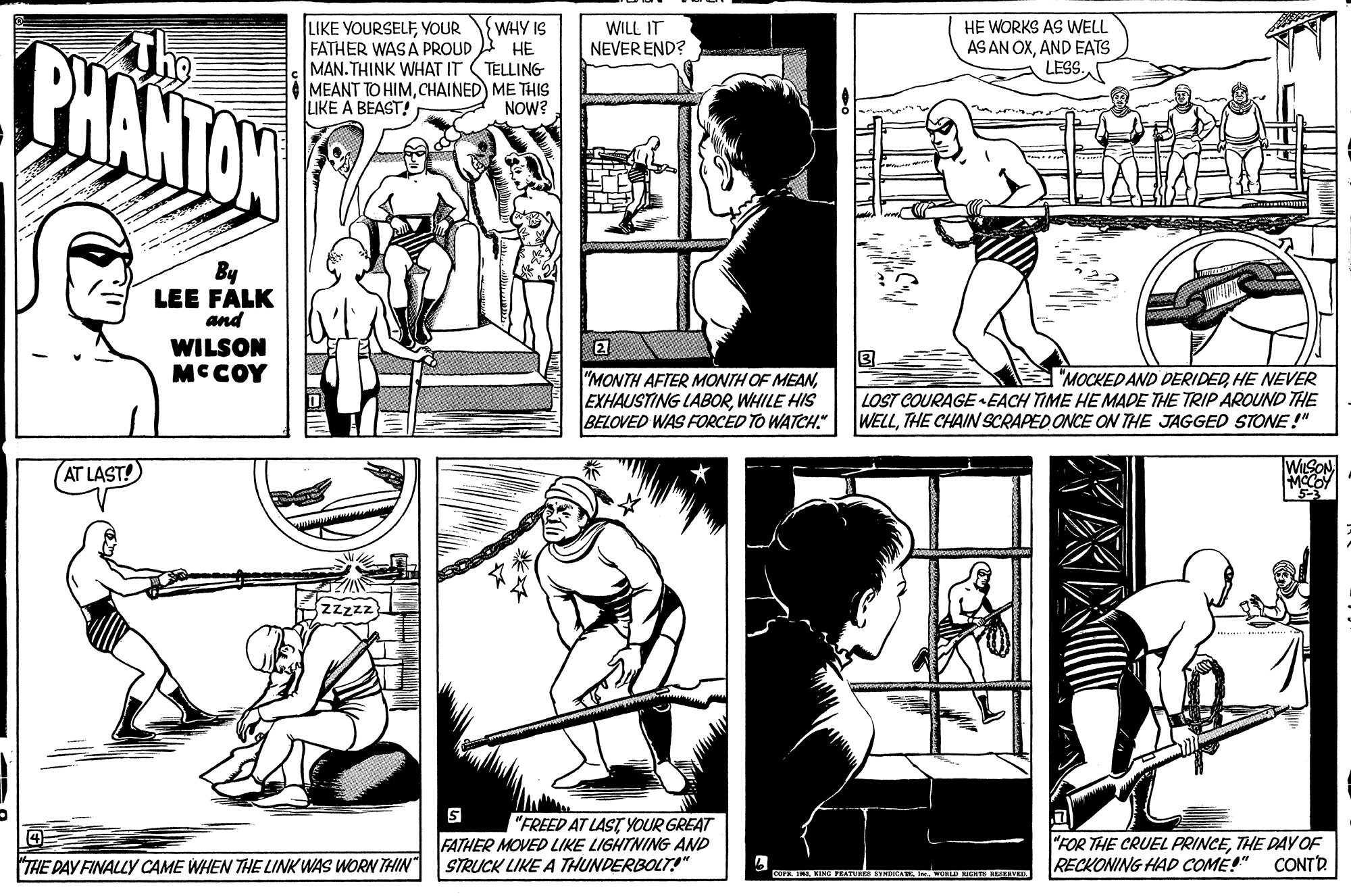Comic book OCR: LIKE YOURSELFYOUR FATHER WAS A PROUD MAN. THINK WHAT IT MEANT TO HIMCHAINED ME THIS LIKE A BEAST! WHY IS ?? TELLING WILL IT NEVER END? HE WORKS AS WELL AS AN OXAND EATS LESS. PHANTON NOW? By LEE FALK and WILSON MC COY "MONTH AFTER MONTH OF MEANWHILE HIS BELOVED WAS FORCED TO WATCH. "MOCKEDAND DERIDEDHE NEVER LOST COURAGE EACH TIME HE MADE THE TRIPAROUND THE WELLTHE CHAIN SCRAPED ONCE ON THE JAGGED STONE !" AT LAST! WILSON zzzzz "FREED AT LAST YOUR GREAT FATHER MOVED LIKE LIGHTNING AND STRUCK LIKE A THUNDERBOLT!" "FOR THE CRUEL PRINCETHE DAY OF RECKONING HAD COME!" THE DAY FINALLY CAME WHEN THE LINK WAS WORN THIN CONTD COP . KINGRATUS BY A. OD EERVED LIKE YOURSELFYOUR FATHER WAS A PROUD MAN. THINK WHAT IT MEANT TO HIMCHAINED ME THIS LIKE A BEAST! WHY IS ?? TELLING WILL IT NEVER END? HE WORKS AS WELL AS AN OXAND EATS LESS. PHANTON NOW? By LEE FALK and WILSON MC COY "MONTH AFTER MONTH OF MEANEXHAUSTING LABORWHILE HIS BELOVED WAS FORCED TO WATCH. "MOCKEDAND DERIDEDHE NEVER LOST COURAGE EACH TIME HE MADE THE TRIPAROUND THE WELLTHE CHAIN SCRAPED ONCE ON THE JAGGED STONE !" AT LAST! WILSON zzzzz "FREED AT LAST YOUR GREAT FATHER MOVED LIKE LIGHTNING AND STRUCK LIKE A THUNDERBOLT!" "FOR THE CRUEL PRINCETHE DAY OF RECKONING HAD COME!" THE DAY FINALLY CAME WHEN THE LINK WAS WORN THIN CONTD COP . KINGRATUS BY A. OD EERVED