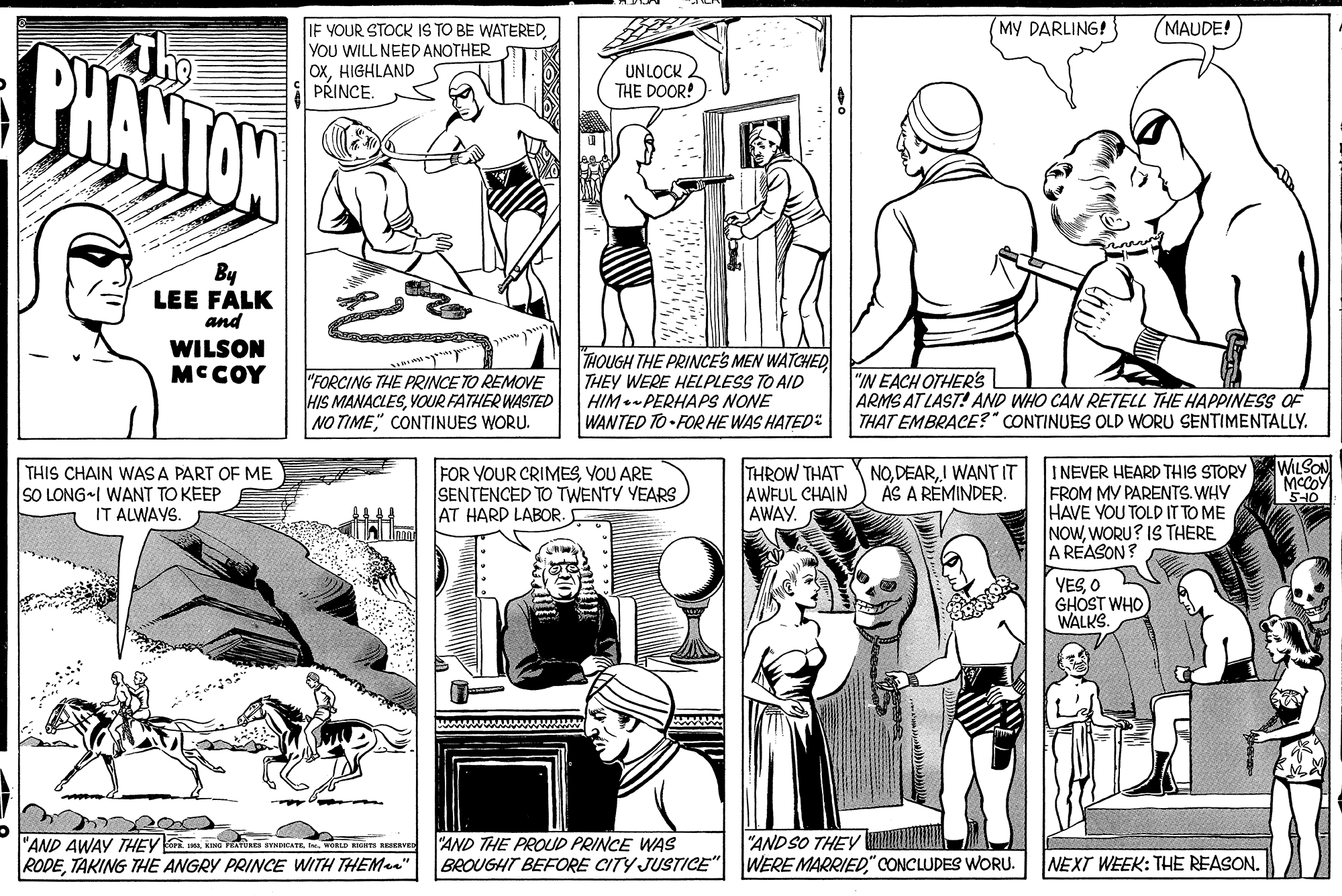 Style OCR: MY DARLING! MAUDE! IF YOUR STOCK IS TO BE WATEREDYOU WILL NEED ANOTHER OXHIGHLAND PRINCE. The PHANTON UNLOCK THE DOOR!) By LEE FALK and WILSON MCCOY "FORCING THE PRINCE TO REMOVE HIS MANACLESYOUR FATHER WASTED NO TIME" CONTINUES WORU. THOUGH THE PRINCES MEN WATCHED THEY WERE HELPLESS TO AID HIM.- PERHAPS NONE WANTED TO-FOR HE WAS HATED: "N EACH OTHER'S ARMS AT LAST! AND WHO CAN RETELL THE HAPPINESS OF THAT EMBRACE?" CONTINUES OLD WORU SENTIMENTALLY. FOR YOUR CRIMESYOU ARE SENTENCED TO TWENTY YEARS AT HARD LABOR. THROW THAT AWFUL CHAIN AWAY. I NEVER HEARD THIS STORY FROM MV PARENTS. WHY HAVE YOU TOLD IT TO ME NOWWORU? IS THERE A REASON? WILSON MCCOY '5-10 NOI WANT IT AS A RÉMINDER. THIS CHAIN WAS A PART OF ME SO LONG I WANT TO KEEP IT ALWAYS. YESO GHOST WHO WALKS. "AND AWAY THEYu vitins STNAT . wRD RaV RODETAKING THE ANGRY PRINCE WITH THEMan" "AND THE PROUD PRINCE WAS BROUGHT BEFORE CITY JUSTICE"| "AND SO THEY DNI WERE MARRIED" CONCLUDES WORU. NEXT WEEK: THE REASON. MY DARLING! MAUDE! IF YOUR STOCK IS TO BE WATEREDYOU WILL NEED ANOTHER OXHIGHLAND PRINCE. The PHANTON UNLOCK THE DOOR!) By LEE FALK and WILSON MCCOY "FORCING THE PRINCE TO REMOVE HIS MANACLESYOUR FATHER WASTED NO TIME" CONTINUES WORU. THOUGH THE PRINCES MEN WATCHED THEY WERE HELPLESS TO AID HIM.- PERHAPS NONE WANTED TO-FOR HE WAS HATED: "N EACH OTHER'S ARMS AT LAST! AND WHO CAN RETELL THE HAPPINESS OF THAT EMBRACE?" CONTINUES OLD WORU SENTIMENTALLY. FOR YOUR CRIMESYOU ARE SENTENCED TO TWENTY YEARS AT HARD LABOR. THROW THAT AWFUL CHAIN AWAY. I NEVER HEARD THIS STORY FROM MV PARENTS. WHY HAVE YOU TOLD IT TO ME NOWWORU? IS THERE A REASON? WILSON MCCOY '5-10 NOI WANT IT AS A RÉMINDER. THIS CHAIN WAS A PART OF ME SO LONG I WANT TO KEEP IT ALWAYS. YESO GHOST WHO WALKS. "AND AWAY THEYu vitins STNAT . wRD RaV RODETAKING THE ANGRY PRINCE WITH THEMan" "AND THE PROUD PRINCE WAS BROUGHT BEFORE CITY JUSTICE"| "AND SO THEY DNI WERE MARRIED" CONCLUDES WORU. NEXT WEEK: THE REASON.