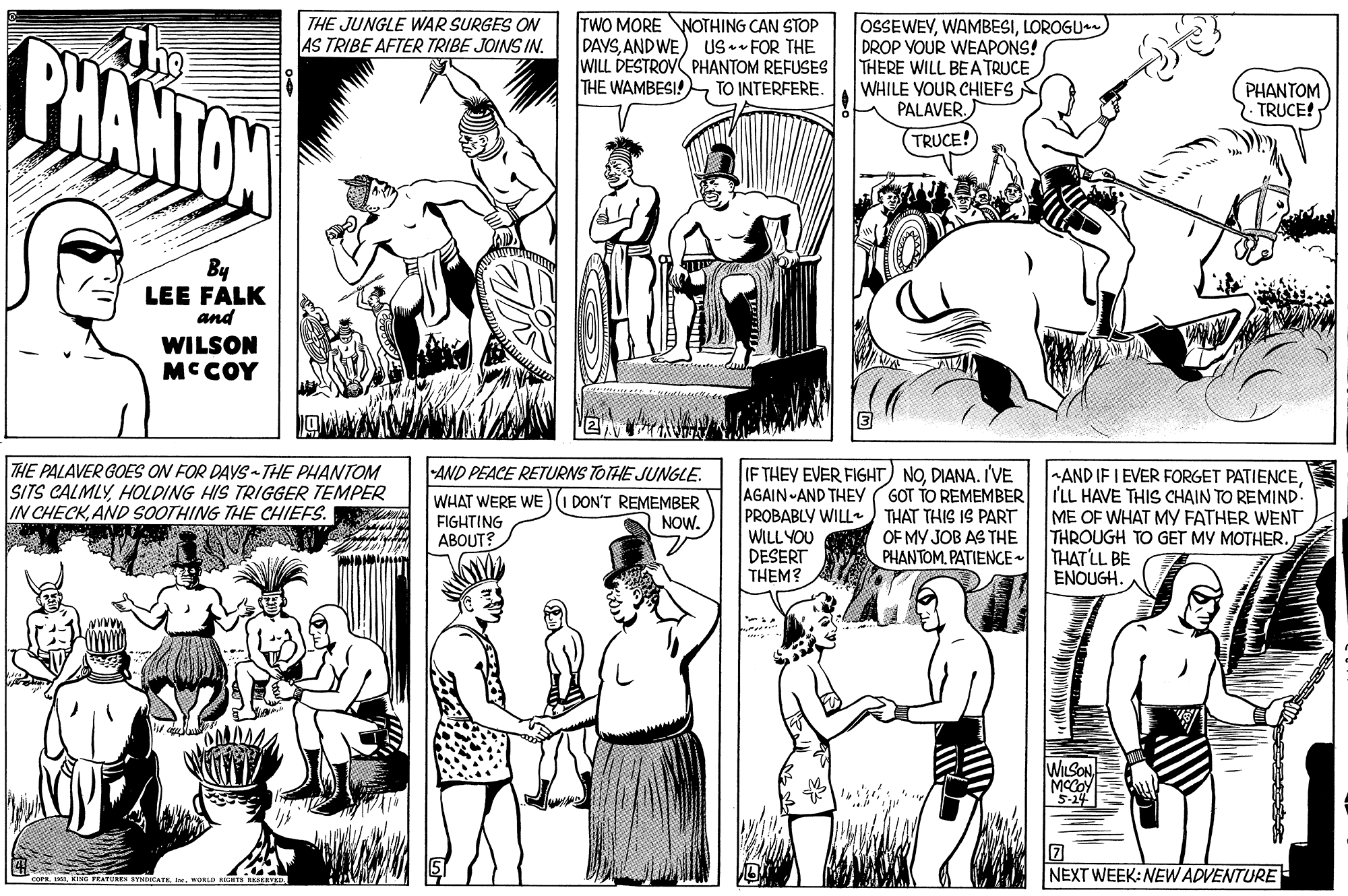 Black-and-white OCR: TWO MORE NOTHING CAN STOP DAYSAND WE WILL DESTROV PHANTOM REFUSES THE WAMBESI!TO INTERFERE. OSSEWEVLOROGU DROP VOUR WEAPONS! THERE WILL BEA TRUCE WHILE YOUR CHIEFS PALAVER. THE JUNGLE WAR SURGES ON AS TRIBE AFTER TRIBE JOINS IN. CHANTON US.- FOR THE PHANTOM TRUCE! TRUCE! By LEE FALK and WILSON MCCOY THE PALAVER GOES ON FOR DAYS THE PHANTOM SITS CALMLYHOLDING HIS TRIGGER TEMPER IN CHECKAND SOOTHING THE CHIEFS. AND PEACE RETURNS TOTHE JUNGLE. WHAT WERE WE)(I DON'T REMEMBER FIGHTING ABOUT? IF THEY EVER FIGHT) NODIANA. I'VE AGAIN -AND THEY PROBABLY WILL THAT THIS IS PART WILL YOU DESERT THEM? AND IF I EVER FORGET PATIENCEILL HAVE THIS CHAIN TO REMIND. ME OF WHAT MY FATHER WENT THROUGH TO GET MY MOTHER. THAT LL BE ENOUGH.A GOT TO REMEMBER NOW. OF MY JOB AS THE PHANTOM. PATIENCE- CAMM WILSON MCCOY 5-14 NEXT WEEK: NEW ADVENTURE TWO MORE NOTHING CAN STOP DAYSAND WE WILL DESTROV PHANTOM REFUSES THE WAMBESI!TO INTERFERE. OSSEWEVLOROGU DROP VOUR WEAPONS! THERE WILL BEA TRUCE WHILE YOUR CHIEFS PALAVER. THE JUNGLE WAR SURGES ON AS TRIBE AFTER TRIBE JOINS IN. CHANTON US.- FOR THE PHANTOM TRUCE! TRUCE! By LEE FALK and WILSON MCCOY THE PALAVER GOES ON FOR DAYS THE PHANTOM SITS CALMLYHOLDING HIS TRIGGER TEMPER IN CHECKAND SOOTHING THE CHIEFS. AND PEACE RETURNS TOTHE JUNGLE. WHAT WERE WE)(I DON'T REMEMBER FIGHTING ABOUT? IF THEY EVER FIGHT) NODIANA. I'VE AGAIN -AND THEY PROBABLY WILL THAT THIS IS PART WILL YOU DESERT THEM? AND IF I EVER FORGET PATIENCEILL HAVE THIS CHAIN TO REMIND. ME OF WHAT MY FATHER WENT THROUGH TO GET MY MOTHER. THAT LL BE ENOUGH.A GOT TO REMEMBER NOW. OF MY JOB AS THE PHANTOM. PATIENCE- CAMM WILSON MCCOY 5-14 NEXT WEEK: NEW ADVENTURE