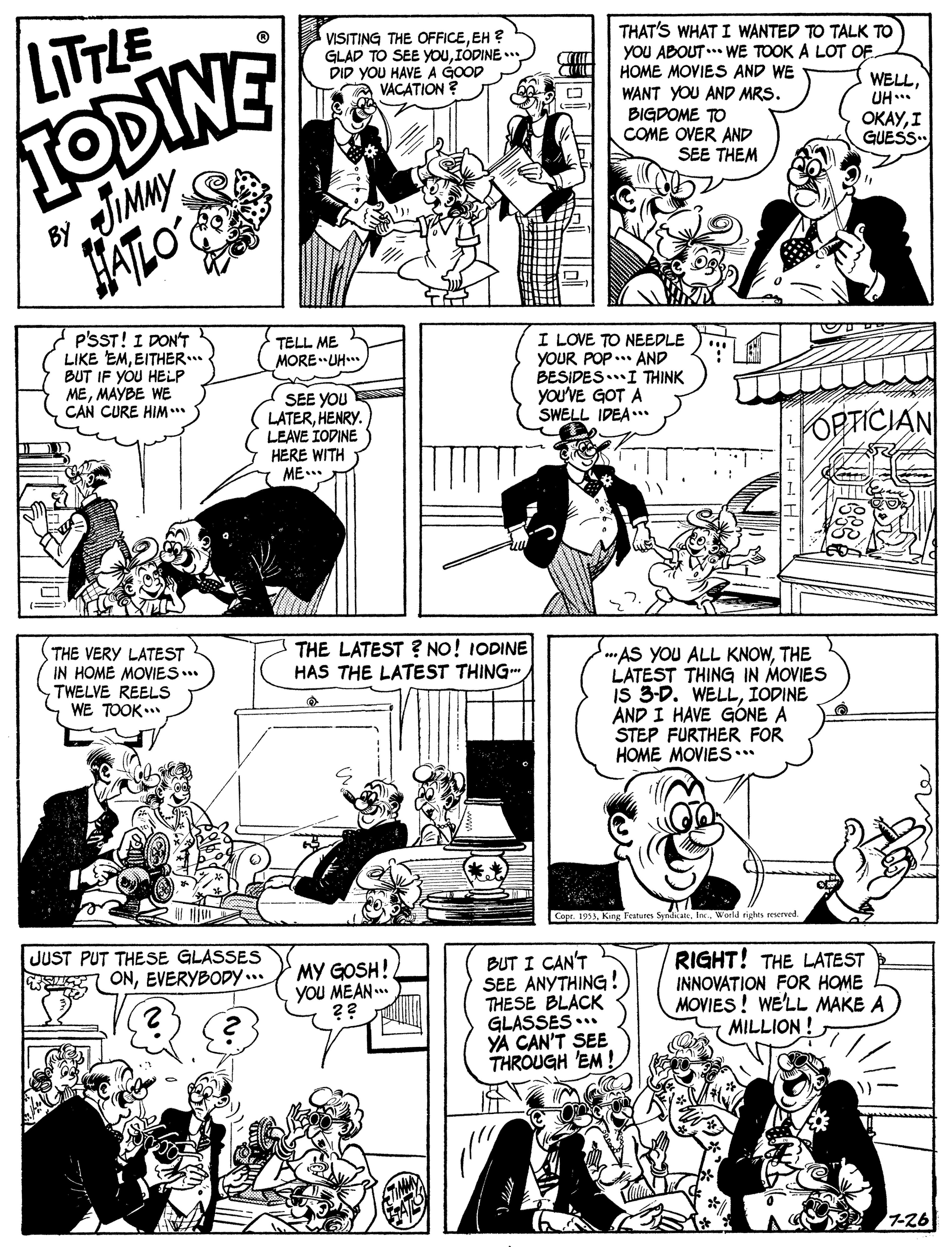 Style OCR: LITLE TODINE VISITING THE OFFICEEH ? GLAD TO SEE youIÓDINE .. DID YOU HAVE A GOOD VACATION ? THAT'S WHAT I WANTED TO TALK TO YOU ABOUT.. WE TOOK A LOT OF HOME MOVIES AND WE WANT YOU AND MRS. BIGDOME TO COME OVER AND WELLUH... ????I GUESS. IMMY HATLO SEE THEM BY P'SST! I DON'T LIKE EMEITHER.. BUT IF YOU HELP MEMAYBE WE CAN CURE HIM** TELL ME MOREUH. I LOVE TO NEEDLE YOUR POP..* AND BESIDES.I THINK you'VE GOT A SWELL IDEA.. SEE YOU LATERHENRY. LEAVE IODINE HERE WITH ME.. FOPTICIAN THE VERY LATEST IN HOME MOVIES.. TWELVE REELS WE TOOK THE LATEST ? NO! IODINE HAS THE LATEST THING ***AS YOU ALL KNOWTHE LATEST THING IN MOVIES IS 3-D. WELLIOPINE AND I HAVE GÓNE A STEP FURTHER FOR HOME MOVIES.. Copr. 1953World rights reverved. JUST PUT THESE GLASSES BUT I CAN'T SEE ANYTHING! THESE BLACK GLASSES ..* YA CAN'T SEE THROUGH 'EM MY GOSH! yOU MEAN.. ?? RIGHT! THE LATEST INNOVATION FOR HOME MOVIES ! WE'LL MAKE A MILLION ! ONEVERYBODY.. 7-26 LITLE TODINE VISITING THE OFFICEEH ? GLAD TO SEE youIÓDINE .. DID YOU HAVE A GOOD VACATION ? THAT'S WHAT I WANTED TO TALK TO YOU ABOUT.. WE TOOK A LOT OF HOME MOVIES AND WE WANT YOU AND MRS. BIGDOME TO COME OVER AND WELLUH... ????I GUESS. IMMY HATLO SEE THEM BY P'SST! I DON'T LIKE EMEITHER.. BUT IF YOU HELP MEMAYBE WE CAN CURE HIM** TELL ME MOREUH. I LOVE TO NEEDLE YOUR POP..* AND BESIDES.I THINK you'VE GOT A SWELL IDEA.. SEE YOU LATERHENRY. LEAVE IODINE HERE WITH ME.. FOPTICIAN THE VERY LATEST IN HOME MOVIES.. TWELVE REELS WE TOOK THE LATEST ? NO! IODINE HAS THE LATEST THING ***AS YOU ALL KNOWTHE LATEST THING IN MOVIES IS 3-D. WELLIOPINE AND I HAVE GÓNE A STEP FURTHER FOR HOME MOVIES.. Copr. 1953Kang Fratures SyndicaicWorld rights reverved. JUST PUT THESE GLASSES BUT I CAN'T SEE ANYTHING! THESE BLACK GLASSES ..* YA CAN'T SEE THROUGH 'EM MY GOSH! yOU MEAN.. ?? RIGHT! THE LATEST INNOVATION FOR HOME MOVIES ! WE'LL MAKE A MILLION ! ONEVERYBODY.. 7-26