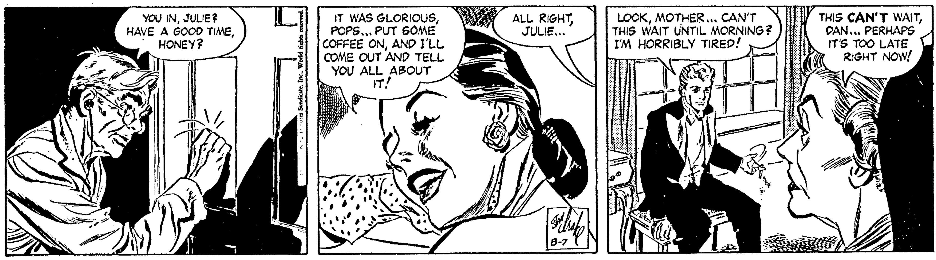 Art OCR: YOU INJULIE? HAVE A GOOD TIME. HONEY? IT WAS GLORIOUSPOPS... PUT SOME COFFEE ONAND I'LL COME OUT AND TELL YOU ALL ABOUT IT! LOOKMOTHER... CAN'T THIS WAIT UNTIL MORNING? I'M HORRIBLY TIRED! THIS CAN'T WAITDAN... PERHAPS IT'S TOO LATE RIGHT NOW! ALL RIGHTJULIE... 8-7 YOU INJULIE? HAVE A GOOD TIME. HONEY? IT WAS GLORIOUSPOPS... PUT SOME COFFEE ONAND I'LL COME OUT AND TELL YOU ALL ABOUT IT! LOOKMOTHER... CAN'T THIS WAIT UNTIL MORNING? I'M HORRIBLY TIRED! THIS CAN'T WAITDAN... PERHAPS IT'S TOO LATE RIGHT NOW! ALL RIGHTJULIE... 8-7