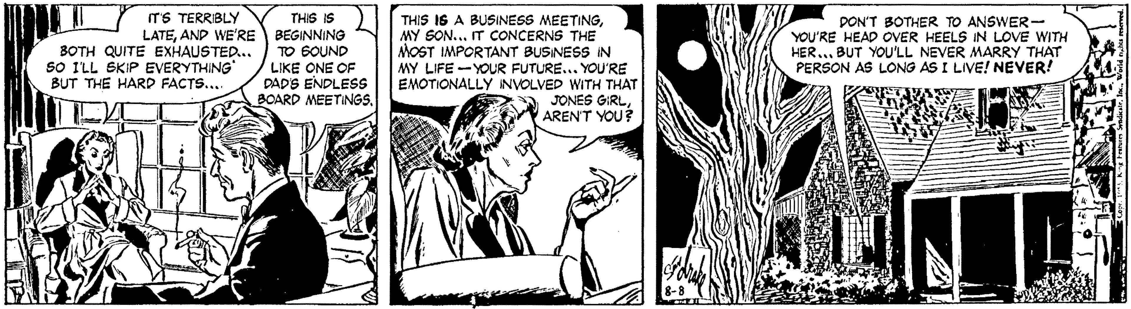 Art OCR: IT'S TERRIBLY THIS IS LATEAND WE'RE BEGINNING TO SOUND LIKE ONE OF DAD'S ENDLESS BOARD MEETINGSMY SON... IT CONCERNS THE MOST IMPORTANT BUSINESS IN MY LIFE -YOUR FUTURE... YOU'RE EMOTIONALLY INVOLVED WITH THAT JONES GIRLAREN'T YOU? PON'T BOTHER TO ANSWER- YOU'RE HEAD OVER HEELS IN LOVE WITH HER... BUT YOU'LL NEVER MARRY THAT PERSON AS LONG AS I LIVE! NEVER! BOTH QUITE EXHAUSTED... SO I'LL SKIP EVERYTHING* BUT THE HARD FACTS... IT'S TERRIBLY THIS IS LATEAND WE'RE BEGINNING TO SOUND LIKE ONE OF DAD'S ENDLESS BOARD MEETINGSTHIS IS A BUSINESS MEETINGMY SON... IT CONCERNS THE MOST IMPORTANT BUSINESS IN MY LIFE -YOUR FUTURE... YOU'RE EMOTIONALLY INVOLVED WITH THAT JONES GIRLAREN'T YOU? PON'T BOTHER TO ANSWER- YOU'RE HEAD OVER HEELS IN LOVE WITH HER... BUT YOU'LL NEVER MARRY THAT PERSON AS LONG AS I LIVE! NEVER! BOTH QUITE EXHAUSTED... SO I'LL SKIP EVERYTHING* BUT THE HARD FACTS..