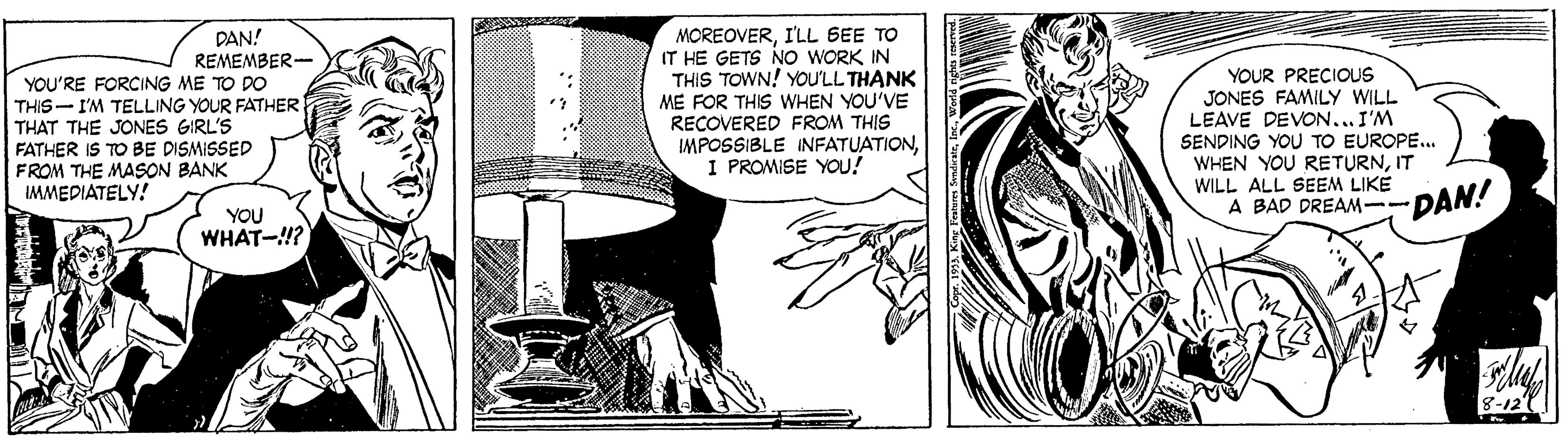 Monochrome OCR: DAN! REMEMBER- YOU'RE FORCING ME TO DO THIS- I'M TELLING YOUR FATHER THAT THE JONES GIRL'S FATHER IS TO BE DISMISSED FROM THE MASON BANK MOREOVERI'LL SEE TO IT HE GETS NO WORK IN THIS TOWN! YOU'LL THANK ME FOR THIS WHEN YOU'VE RECOVERED FROM THIS IMPOSSIBLE INFATUATIONI PROMISE YOU! YOUR PRECIOUS JONES FAMILY WILL LEAVE DEVON... I'M SENDING YOU TO EUROPE.. WHEN YOU RETURNIT WILL ALL SEEM LIKE A BAD DREAM--DAN! IMMEDIATELY! YOU WHAT-!? 8-12 DAN! REMEMBER- YOU'RE FORCING ME TO DO THIS- I'M TELLING YOUR FATHER THAT THE JONES GIRL'S FATHER IS TO BE DISMISSED FROM THE MASON BANK MOREOVERI'LL SEE TO IT HE GETS NO WORK IN THIS TOWN! YOU'LL THANK ME FOR THIS WHEN YOU'VE RECOVERED FROM THIS IMPOSSIBLE INFATUATIONI PROMISE YOU! YOUR PRECIOUS JONES FAMILY WILL LEAVE DEVON... I'M SENDING YOU TO EUROPE.. WHEN YOU RETURNIT WILL ALL SEEM LIKE A BAD DREAM--DAN! IMMEDIATELY! YOU WHAT-!? 8-12