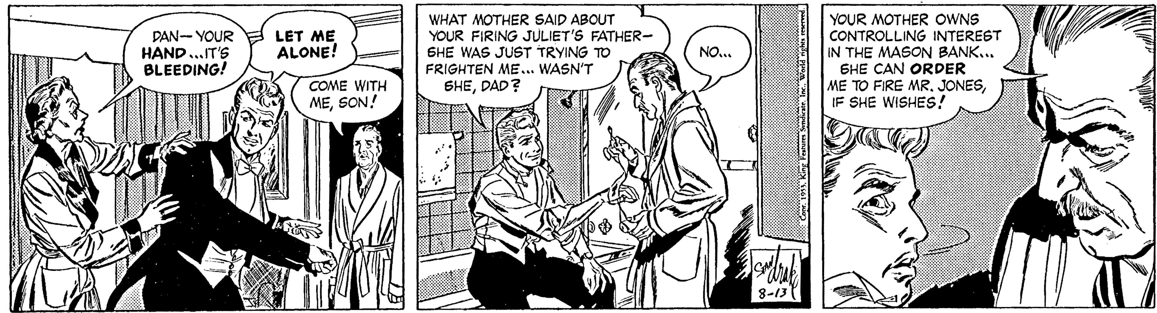 Comic book OCR: WHAT MOTHER SAID ABOUT YOUR FIRING JULIET'S FATHER- SHE WAS JUST TRYING TO FRIGHTEN ME... WASN'T YOUR MOTHER OWNS CONTROLLING INTEREST IN THE MASON BANK... SHE CAN ORDER ME TO FIRE MRIF SHE WISHES! DAN- YOUR HAND..IT'S BLEEDING! LET ME ALONE! NO... COME WITH MESON! SHEDAD? 8-13 WHAT MOTHER SAID ABOUT YOUR FIRING JULIET'S FATHER- SHE WAS JUST TRYING TO FRIGHTEN ME... WASN'T YOUR MOTHER OWNS CONTROLLING INTEREST IN THE MASON BANK... SHE CAN ORDER ME TO FIRE MRIF SHE WISHES! DAN- YOUR HAND..IT'S BLEEDING! LET ME ALONE! NO... COME WITH MESON! SHEDAD? 8-13