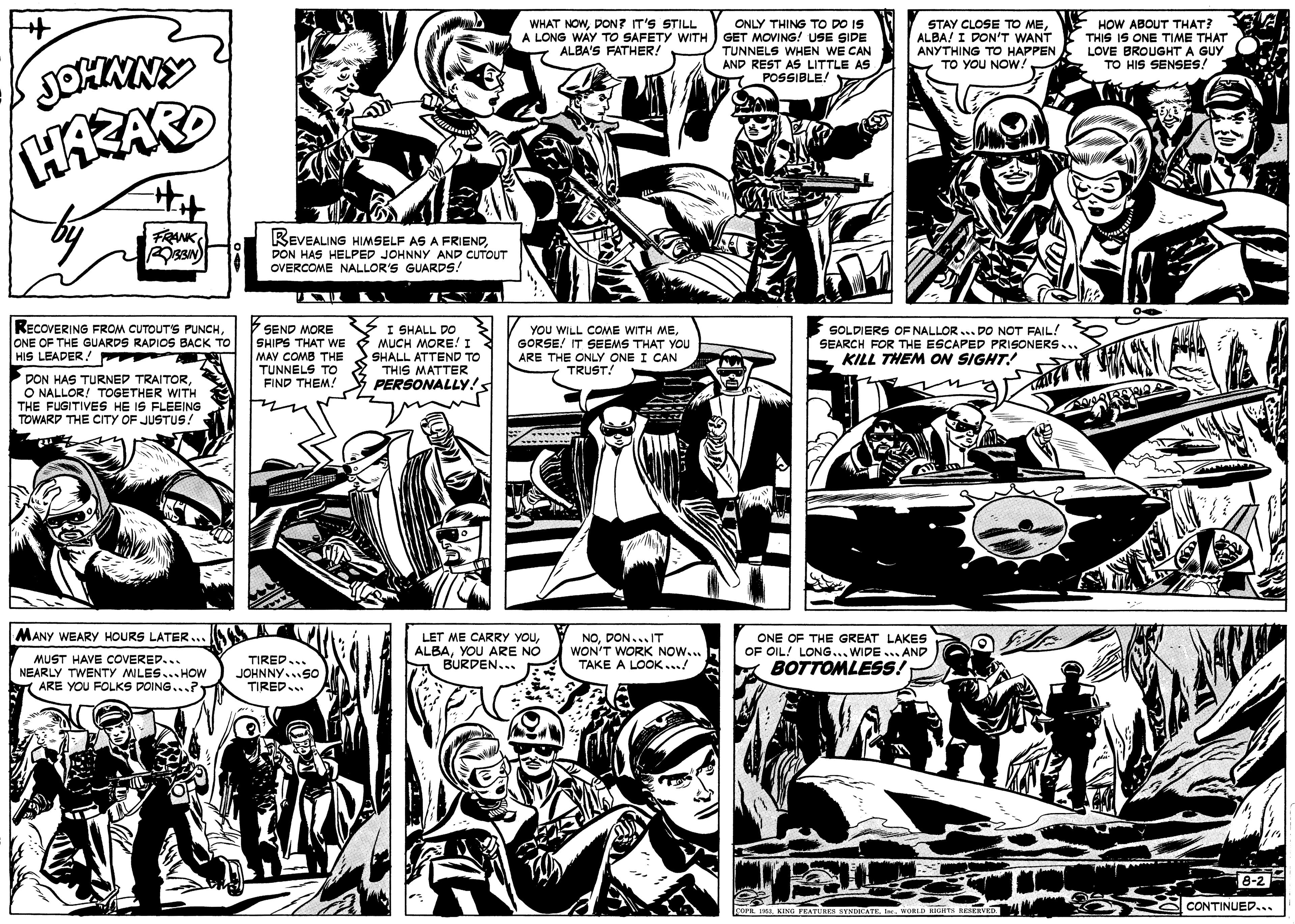 Comic book OCR: WHAT NOWDON? IT'S STILL A LONG WAY TO SAFETY WITH ) GET MOVING! USE SIDE ALBA'S FATHER! ONLY THING TO DO IS HOW ABOUT THAT? THIS IS ONE TIME THAT STAY CLOSE TO MEALBA! I DON'T WANT ANYTHING TO HAPPEN LOVE BROUGHT A GUY. TO YOU NOW! TUNNELS WHEN WE CAN AND REST AS LITTLE AS POSSIBLE TO HIS SENSES! JOHNNY FRANKDON HAS HELPED JOHNNY AND CUTOUT OVERCOME NALLOR'S GUARDS! RECOVERING FROM CUTOUT'S PUNCHONE OF THE GUARDS RADIOS BACK TO HIS LEADER! m 7 SEND MORE SHIPS THAT WE MUCH MORE! I MAY COMB THE TUNNELS TO FIND THEM! V I SHALL DO YOU WILL COME WITH MEGORSE! IT SEEMS THAT YOU ARE THE ONLY ONE I CAN TRUST! SOLDIERS OF NALLOR. SEARCH FOR THE ESCAPED PRISONERS KILL THEM ON SIGHT! DO NOT FAIL! SHALL ATTEND TO 2 THIS MATTER PERSONALLY!s DON HAS TURNED TRAITORO NALLOR! TOGETHER WITH THE FUGITIVES HE IS FLEEING TOWARD THE CITY OF JUSTUS! MANY WEARY HOURS LATER.. LET ME CARRY YOUYOU ARE NO BURDEN... NODON...IT WON'T WORK NOW.. TAKE A LOOK... ONE OF THE GREAT LAKES OF OIL! LONG... WIDE... AND MUST HAVE COVERED... NEARLY TWENTY MLES... HOw ARE YOU FOLKS DOING...? TIRED BOTTOMLESS! JOHNNY.SO TIRED 8-2 CONTINUED... WHAT NOWDON? IT'S STILL A LONG WAY TO SAFETY WITH ) GET MOVING! USE SIDE ALBA'S FATHER! ONLY THING TO DO IS HOW ABOUT THAT? THIS IS ONE TIME THAT STAY CLOSE TO MEALBA! I DON'T WANT ANYTHING TO HAPPEN LOVE BROUGHT A GUY. TO YOU NOW! TUNNELS WHEN WE CAN AND REST AS LITTLE AS POSSIBLE TO HIS SENSES! JOHNNY FRANKREVEALING HIMSELF AS A FRIENDDON HAS HELPED JOHNNY AND CUTOUT OVERCOME NALLOR'S GUARDS! RECOVERING FROM CUTOUT'S PUNCHONE OF THE GUARDS RADIOS BACK TO HIS LEADER! m 7 SEND MORE SHIPS THAT WE MUCH MORE! I MAY COMB THE TUNNELS TO FIND THEM! V I SHALL DO YOU WILL COME WITH MEGORSE! IT SEEMS THAT YOU ARE THE ONLY ONE I CAN TRUST! SOLDIERS OF NALLOR. SEARCH FOR THE ESCAPED PRISONERS KILL THEM ON SIGHT! DO NOT FAIL! SHALL ATTEND TO 2 THIS MATTER PERSONALLY!s DON HAS TURNED TRAITORO NALLOR! TOGETHER WITH THE FUGITIVES HE IS FLEEING TOWARD THE CITY OF JUSTUS! MANY WEARY HOURS LATER.. LET ME CARRY YOUYOU ARE NO BURDEN... NODON...IT WON'T WORK NOW.. TAKE A LOOK... ONE OF THE GREAT LAKES OF OIL! LONG... WIDE... AND MUST HAVE COVERED... NEARLY TWENTY MLES... HOw ARE YOU FOLKS DOING...? TIRED BOTTOMLESS! JOHNNY.SO TIRED 8-2 CONTINUED...