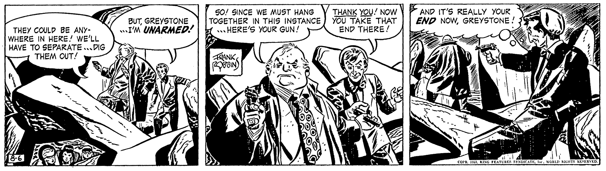 Monochrome OCR: BUTGREYSTONE ..I'M UNARMED! SO! SINCE wE MUST HANG TOGETHER IN THIS INSTANCE ... HERE'S YOUR GUN! THANK YOU! NOw YOU TAKE THAT END THERE ! AND IT'S REALLY YOUR END NOWGREYSTONE ! THEY COULD BE ANY- WHERE IN HERE! WE'LL HAVE TO SEPARATE..DIG THEM OUT! FRANK18-6 COFR. T RING FEATUKER SYND BUTGREYSTONE ..I'M UNARMED! SO! SINCE wE MUST HANG TOGETHER IN THIS INSTANCE ... HERE'S YOUR GUN! THANK YOU! NOw YOU TAKE THAT END THERE ! AND IT'S REALLY YOUR END NOWGREYSTONE ! THEY COULD BE ANY- WHERE IN HERE! WE'LL HAVE TO SEPARATE..DIG THEM OUT! FRANK18-6 COFR. T RING FEATUKER SYND