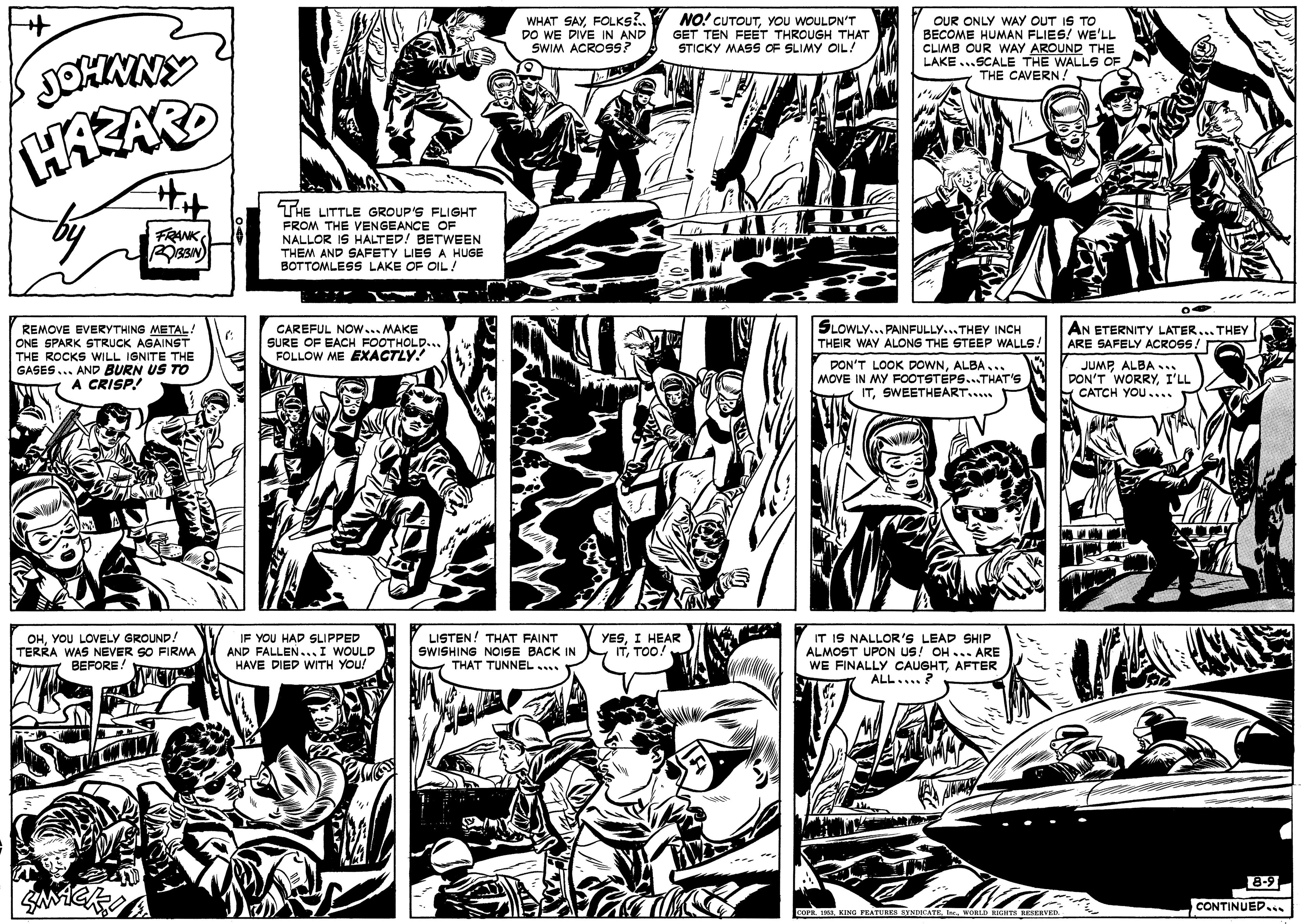 Comic book OCR: WHAT SAYFOLKS?. DO WE DIVE IN AND SWIM ACROSS? NO! CUTOUTYOU WOULDN'T GET TEN FEET THROUGH THAT STICKY MASS OF SLIMY OIL! OUR ONLY WAY OUT IS TO BECOME HUMAN FLIES! WE'LL CLIMB OUR WAY AROUND THE LAKE ...SCALE THE WALLS OF THE CAVERN! THE LITTLE GROUP'S FLIGHT FROM THE VENGEANCE OF NALLOR IS HALTED! BETWEEN THEM AND SAFETY LIESA HUGE BOTTOMLESS LAKE OF OIL! FRANK REMOVE EVERYTHING METAL! ONE SPARK STRUCK AGAINST THE ROCKS WILL IGNITE THE GASES... AND BURN US TO A CRISP! CAREFUL NOw... MAKE SURE OF EACH FOOTHOLD... FOLLOW ME EXACTLY! SLOWLY... PAINFULLY...THEY INCH THEIR WAY ALONG THE STEEP WALLS AN ETERNITY LATER... THEY ARE SAFELY ACROSS! DON'T LOOK DOWNALBA... MOVE IN MY FOOTSTEPS...THAT'S ITSWEETHEART.. JUMPALBA ... DON'T WORRYI'LL CATCH YOU.... OHYOU LOVELY GROUND! TERRA WAS NEVER SO FIRMA BEFORE! IF YOU HAD SLIPPED AND FALLEN...I WOULD HAVE DIED WITH YOU! LISTEN! THAT FAINT IT IS NALLOR'S LEAD SHIP ALMOST UPON US! OH... ARE WE FINALLY CAUGHTAFTER ALL....? SWISHING NOISE BACK IN THAT TUNNEL... YESI HEAR ITTOO! 8-9 CONTINUED.i COP. A KING TEATURES SYNDKATEIne WORLD RIGHTS RESERVED. WHAT SAYFOLKS?. DO WE DIVE IN AND SWIM ACROSS? NO! CUTOUTYOU WOULDN'T GET TEN FEET THROUGH THAT STICKY MASS OF SLIMY OIL! OUR ONLY WAY OUT IS TO BECOME HUMAN FLIES! WE'LL CLIMB OUR WAY AROUND THE LAKE ...SCALE THE WALLS OF THE CAVERN! THE LITTLE GROUP'S FLIGHT FROM THE VENGEANCE OF NALLOR IS HALTED! BETWEEN THEM AND SAFETY LIESA HUGE BOTTOMLESS LAKE OF OIL! FRANK REMOVE EVERYTHING METAL! ONE SPARK STRUCK AGAINST THE ROCKS WILL IGNITE THE GASES... AND BURN US TO A CRISP! CAREFUL NOw... MAKE SURE OF EACH FOOTHOLD... FOLLOW ME EXACTLY! SLOWLY... PAINFULLY...THEY INCH THEIR WAY ALONG THE STEEP WALLS AN ETERNITY LATER... THEY ARE SAFELY ACROSS! DON'T LOOK DOWNALBA... MOVE IN MY FOOTSTEPS...THAT'S ITSWEETHEART.. JUMPALBA ... DON'T WORRYI'LL CATCH YOU.... OHYOU LOVELY GROUND! TERRA WAS NEVER SO FIRMA BEFORE! IF YOU HAD SLIPPED AND FALLEN...I WOULD HAVE DIED WITH YOU! LISTEN! THAT FAINT IT IS NALLOR'S LEAD SHIP ALMOST UPON US! OH... ARE WE FINALLY CAUGHTAFTER ALL....? SWISHING NOISE BACK IN THAT TUNNEL... YESI HEAR ITTOO! 8-9 CONTINUED.i COP. A KING TEATURES SYNDKATEIne WORLD RIGHTS RESERVED.