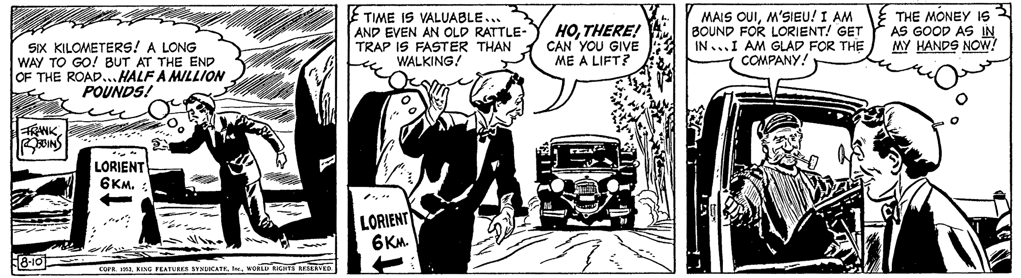 Line art OCR: E TIME IS VALUABLE... AND EVEN AN OLD RATTLE- TRAP IS FASTER THAN WALKING! HOTHERE! CAN YOU GIVE ME A LIFT? MAIS OUIM'SIEU! I AM BOUND FOR LORIENT! GET IN ...I AM GLAD FOR THE COMPANY! E THE MONEY IS 3 AS GOOD AS IN MY HANDS NOw? SIX KILOMETERS! A LONG WAY TO GO! BUT AT THE END OF THE ROAD...HALF A MILLION POUNDS! FRWKBOINS LORIENT 6KM. LORIENT 6KM. F8-10 COPR. 3MORLU RIGHTS RESERVED E TIME IS VALUABLE... AND EVEN AN OLD RATTLE- TRAP IS FASTER THAN WALKING! HOTHERE! CAN YOU GIVE ME A LIFT? MAIS OUIM'SIEU! I AM BOUND FOR LORIENT! GET IN ...I AM GLAD FOR THE COMPANY! E THE MONEY IS 3 AS GOOD AS IN MY HANDS NOw? SIX KILOMETERS! A LONG WAY TO GO! BUT AT THE END OF THE ROAD...HALF A MILLION POUNDS! FRWKBOINS LORIENT 6KM. LORIENT 6KM. F8-10 COPR. 3NING FEATURES SYNDICATEMORLU RIGHTS RESERVED